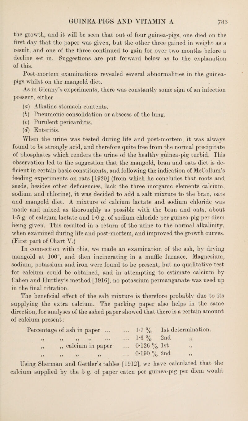 the growth, and it will be seen that ont of four guinea-pigs, one died on the first day that the paper was given, but the other three gained in weight as a result, and one of the three continued to gain for over two months before a decline set in. Suggestions are put forward below as to the explanation of this. Post-mortem examinations revealed several abnormalities in the guinea- pigs whilst on the mangold diet. As in Glenny’s experiments, there was constantly some sign of an infection present, either (a) Alkaline stomach contents. (b) Pneumonic consolidation or abscess of the lung. (c) Purulent pericarditis. (d) Enteritis. When the urine was tested during life and post-mortem, it was always found to be strongly acid, and therefore quite free from the normal precipitate of phosphates which renders the urine of the healthy guinea-pig turbid. This observation led to the suggestion that the mangold, bran and oats diet is de¬ ficient in certain basic constituents, and following the indication of McCollum’s feeding experiments on rats [1920] (from which he concludes that roots and seeds, besides other deficiencies, lack the three inorganic elements calcium, sodium and chlorine), it was decided to add a salt mixture to the bran, oats and mangold diet. A mixture of calcium lactate and sodium chloride was made and mixed as thoroughly as possible with the bran and oats, about 1-5 g. of calcium lactate and 1*0 g. of sodium chloride per guinea-pig per diem being given. This resulted in a return of the urine to the normal alkalinity, when examined during life and post-mortem, and improved the growth curves. (First part of Chart V.) In connection with this, we made an examination of the ash, by drying mangold at 100°, and then incinerating in a muffle furnace. Magnesium, sodium, potassium and iron were found to be present, but no qualitative test for calcium could be obtained, and in attempting to estimate calcium by Cahen and Hurtley’s method [1916], no potassium permanganate was used up in the final titration. The beneficial effect of the salt mixture is therefore probably due to its supplying the extra calcium. The packing paper also helps in the same direction, for analyses of the ashed paper showed that there is a certain amount of calcium present: Percentage of ash in paper ... ... 1*7 % 1st determination. ,, ,, ,, ,, ... ... 1*6 % 2nd ,, ,, ,, calcium in paper ... 0*126% 1st ,, „ „ „ „ ... 0*190% 2nd Using Sherman and Gettler’s tables [1912], we have calculated that the calcium supplied by the 5 g. of paper eaten per guinea-pig per diem would