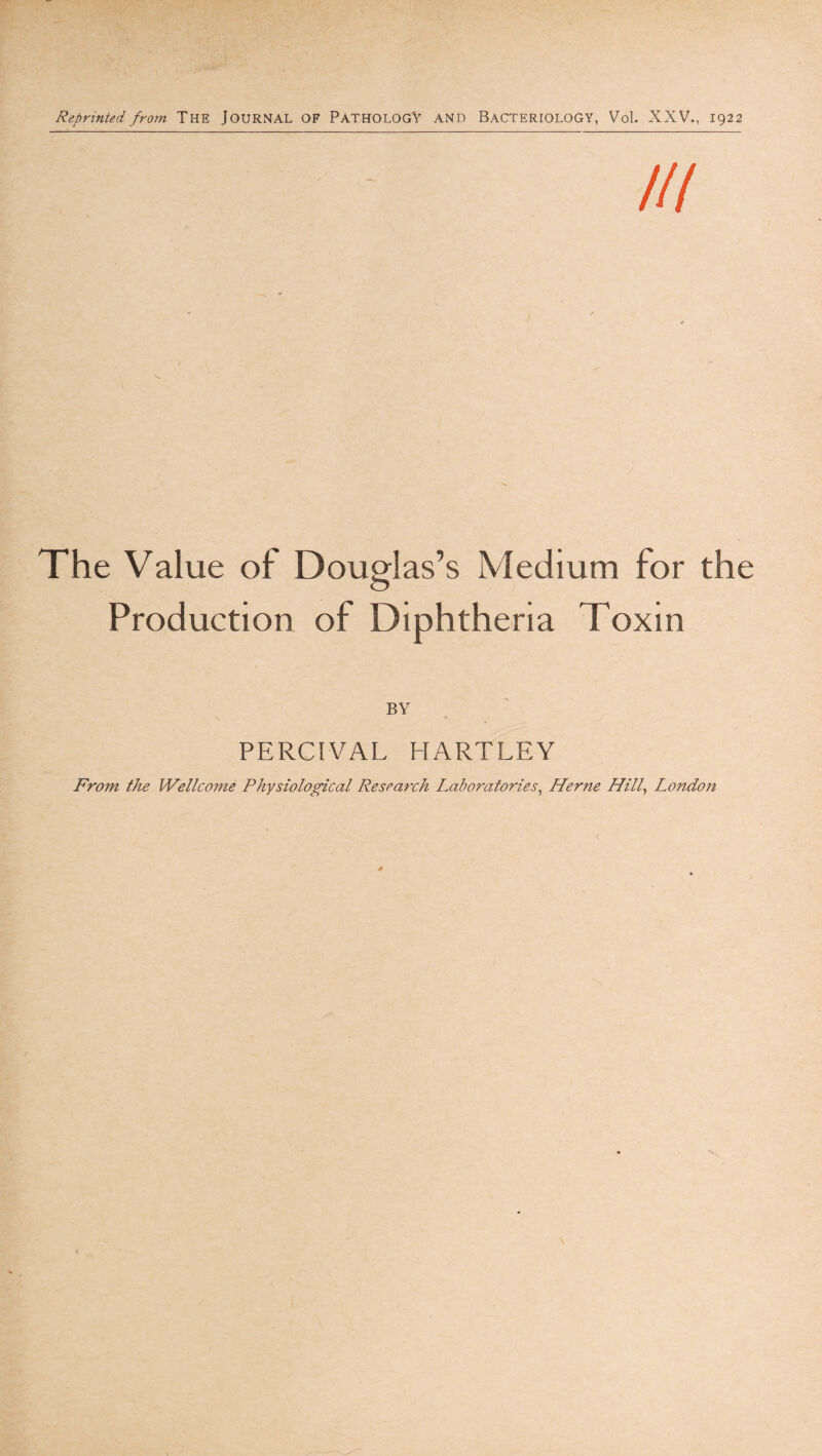 Reprinted from THE JOURNAL OF PATHOLOGY AND BACTERIOLOGY, Vol. XXV., 1922 The Value of Douglas’s Medium for the Production of Diphtheria Toxin BY PERCrVAL HARTLEY From the Wellco7ne Physiological Research Laboratories^ Herne Hill^ Londojt