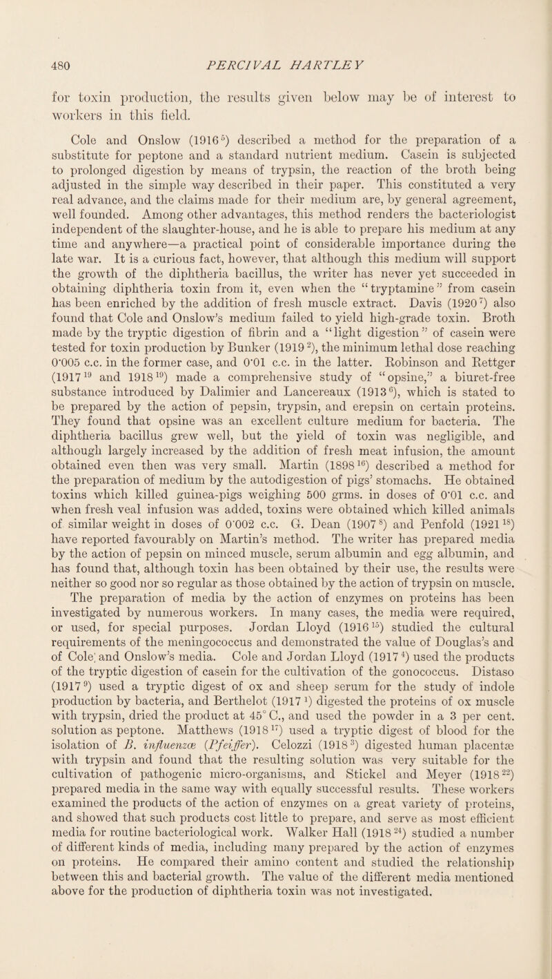 for toxin production, the results given below may be of interest to workers in this field. Cole and Onslow (1916 “) described a method for the preparation of a substitute for peptone and a standard nutrient medium. Casein is subjected to prolonged digestion by means of trypsin, the reaction of the broth being adjusted in the simple way described in their paper. This constituted a very real advance, and the claims made for their medium are, by general agreement, well founded. Among other advantages, this method renders the bacteriologist independent of the slaughter-house, and he is able to prepare his medium at any time and anywhere—a practical point of considerable importance during the late war. It is a curious fact, however, that although this medium will support the growth of the diphtheria bacillus, the writer has never yet succeeded in obtaining diphtheria toxin from it, even when the “ tryptamine'' from casein has been enriched by the addition of fresh muscle extract. Davis (1920') also found that Cole and Onslow^s medium failed to yield high-grade toxin. Broth made by the tryptic digestion of fibrin and a “light digestion’' of casein were tested for toxin production by Bunker (1919 ^), the minimum lethal dose reaching 0*005 c.c. in the former case, and 0*01 c.c. in the latter. Bobinson and Bettger (1917 and 1918^^) made a comprehensive study of “opsine,” a biuret-free substance introduced by Dalimier and Lancereaux (1913^), which is stated to be prepared by the action of pepsin, trypsin, and erepsin on certain proteins. They found that opsine was an excellent culture medium for bacteria. The diphtheria bacillus grew well, but the yield of toxin was negligible, and although largely increased by the addition of fresh meat infusion, the amount obtained even then was very small. Martin (1898^®) described a method for the preparation of medium by the autodigestion of pigs’ stomachs. He obtained toxins which killed guinea-pigs weighing 500 grms. in doses of 0*01 c.c. and when fresh veal infusion was added, toxins were obtained which killed animals of. similar weight in doses of 0‘002 c.c. G. Dean (1907^) and Penfold (1921^^) have reported favourably on Martin’s method. The writer has prepared media by the action of pepsin on minced muscle, serum albumin and egg albumin, and has found that, although toxin has been obtained by their use, the results were neither so good nor so regular as those obtained by the action of trypsin on muscle. The preparation of media by the action of enzymes on proteins has been investigated by numerous workers. In many cases, the media were required, or used, for special purposes. Jordan Lloyd (1916 studied the cultural requirements of the meningococcus and demonstrated the value of Douglas’s and of Cole; and Onslow’s media. Cole and Jordan Lloyd (1917^) used the products of the tryptic digestion of casein for the cultivation of the gonococcus. Distaso (1917^) used a tryptic digest of ox and sheep serum for the study of indole production by bacteria, and Berthelot (1917 k digested the proteins of ox muscle with trypsin, dried the product at 45° C., and used the powder in a 3 per cent, solution as peptone. Matthews (19181') used a tryptic digest of blood for the isolation of B, influenzae {Pfeiffer). Celozzi (1918^) digested human placentce with trypsin and found that the resulting solution was very suitable for the cultivation of pathogenic micro-organisms, and Stickel and Meyer (1918^^) prepared media in the same way with equally successful results. These workers examined the products of the action of enzymes on a great variety of proteins, and showed that such products cost little to prepare, and serve as most efficient media for routine bacteriological work. Walker Hall (1918 studied a number of different kinds of media, including many prepared by the action of enzymes on proteins. He compared their amino content and studied the relationship between this and bacterial growth. The value of the different media mentioned above for the production of diphtheria toxin was not investigated.