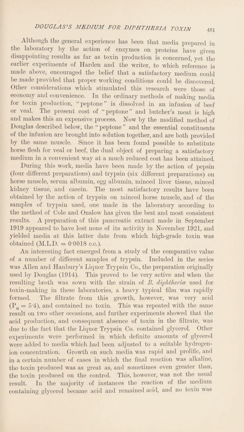 DOUGLASES MEDIUM FOR DIPHTHERIA TOXIN 481 Altlioiigli tliG gGiiGicil GxpGriGiiCG lias bGGii tliat niGclia prGparGcl iii thG laboratory by tliG action of enzymes on proteins have given disappointing results as far as toxin production is concerned, yet the earlier experiments of Harden and the writer, to which reference is made above, encouraged the belief that a satisfactory medium could be made provided that proper working conditions could be discovered. Other considerations which stimulated this research were those of economy and convenience. In the ordinary methods of making media for toxin production, '^peptone” is dissolved in an infusion of beef or veal. The present cost of “pep^one” and butcher’s meat is high and makes this an expensive process. How by the modified method of Douglas described below, the peptone ” and the essential constituents of the infusion are brought into solution together, and are both provided by the same muscle. Since it has been found possible to substitute horse flesh for veal or beef, the dual object of preparing a satisfactory medium in a convenient way at a much reduced cost has been attained. During this work, media have been made by the action of pepsin (four different preparations) and trypsin (six different preparations) on horse muscle, serum albumin, egg albumin, minced liver tissue, minced kidney tissue, and casein. The most satisfactory results have been obtained by the action of trypsin on minced horse muscle, and of the samples of trypsin used, one made in the laboratory according to the method of Cole and Onslow has given the best and most consistent results. A preparation of this pancreatic extract made in September 1919 appeared to have lost none of its activity in Hovember 1921, and yielded media at this latter date from which high-grade toxin was obtained (M.L.D. = O'OOIS c.c.). An interesting fact emerged from a study of the comparative value of a number of different samples of trypsin. Included in the series was Allen and Hanbury’s Liquor Trypsin Co., the preparation originally used by Douglas (1914). This proved to be very active and when the resulting broth was sown with the strain of B. diplitlierim used for toxin-making in these laboratories, a heavy typical film was rapidly formed. The filtrate from this growth, however, was very acid (P^ = 5 A), and contained no toxin. This was repeated with the same result on two other occasions, and further experiments showed that the acid production, and consequent absence of toxin in the filtrate, was due to the fact that the Liquor Trypsin Co. contained glycerol. Other experiments were performed in which definite amounts of glycerol were added to media which had been adjusted to a suitable hydrogen- ion concentration. Growth on such media was rapid and prolific, and in a certain number of cases in which the final reaction was alkaline, the toxin produced was as great as, and sometimes even greater than, the toxin produced on the control. This, however, was not the usual result. In the majority of instances the reaction of the medium containing glycerol became acid and remained acid, and no toxin was