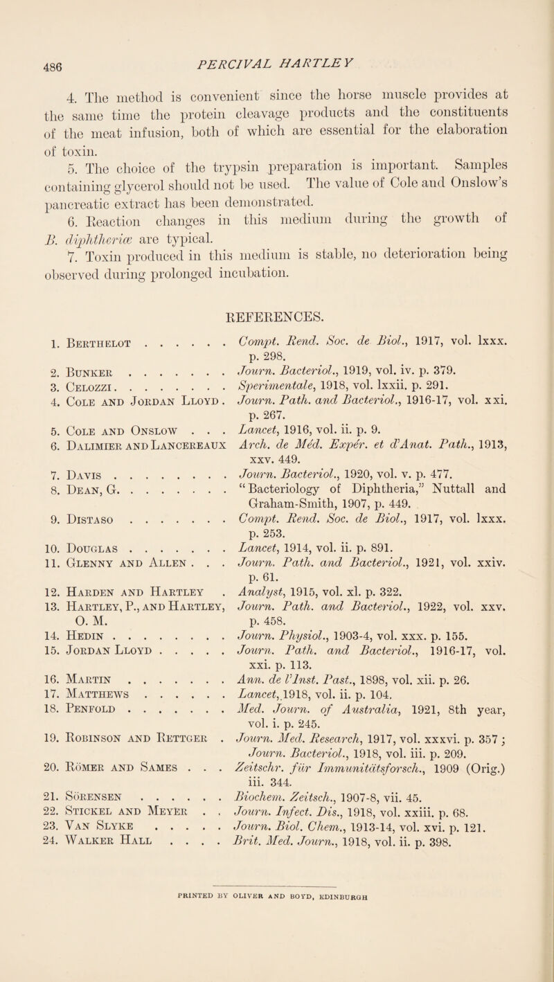 4. The method is convenient since the horse muscle provides at the same time the protein cleavage products and the constituents of the meat infusion, both of which are essential for the elaboration of toxin. 5. The choice of the trypsin preparation is important. Samples containing glycerol should not be used. The value of Cole and Onslow s pancreatic extract has been demonstrated. 6. Eeaction changes in this medium during the growth of B. di2AitliGTicc are typical. 7. Toxin produced in this medium is stable, no deterioration being observed during prolonged incubation. REFERENCES. 1. Berthelot. 2. Bunker. 3. Celozzi. 4. Cole and Jordan Lloyd . 5. Cole and Onslow . . . 6. Dalimier and Lancereaux 7. Davis. 8. Dean, G. 9. Distaso. 10. Douglas. 11. Glenny and Allen . . . 12. Harden and Hartley 13. Hartley, P., and Hartley, O. M. 14. Hedin. 15. Jordan Lloyd. 16. Martin. 17. Matthews. 18. Penfold. 19. Robinson and Rettger . 20. Romer and Sames . . . 21. Sorensen. 22. Stickel and Meyer . . 23. Van Slyke ..... 24. Walker Hall .... Compt. Rend. Soc. de Biol.., 1917, vol. Ixxx. p. 298. Journ. Bacteriol., 1919, vol. iv. p. 379. Speriinentale, 1918, vol. Ixxii. p. 291. Journ. Path, and Bacteriol.., 1916-17, vol. xxi. p. 267. Lancet., 1916, vol. ii. p. 9. Arch, de Med. Exper. et JAnat. Path.., 1913, XXV. 449. Journ. Bacteriol.., 1920, vol. v. p. 477. “Bacteriology of Diphtheria,” Nuttall and Graham-Smith, 1907, p. 449. Compt. Rend. Soc. de Biol.., 1917, vol. Ixxx. p. 253. Lancet, 1914, vol. ii. p. 891. Journ. Path, and Bacteriol., 1921, vol. xxiv. p. 61. Analyst, 1915, vol. xl. p. 322. Journ. Path, and Bacteriol., 1922, vol. xxv. p. 458. Journ. Physiol., 1903-4, vol. xxx. p. 155. Journ. Path, and Bacteriol., 1916-17, vol. xxi. p. 113. Ann. de Vlnst. Past., 1898, vol. xii. p. 26. Lancet, vol. ii. p. 104, ALed. Journ. of Australia, 1921, 8th year, vol. i. p. 245. Journ. Afed. Research, 1917, vol. xxxvi. p. 357 ; .Journ. Bacteriol., 1918, vol. iii. p. 209. Zeitschr. filr Immunitdtsforsch., 1909 (Orig.) iii. 344. Biochem. Zeitsch., 1907-8, vii. 45. Journ. Infect. Bis., 1918, vol. xxiii. p. 68. Journ. Biol. Chem., 1913-14, vol. xvi. p. 121. Brit. Med. Journ., 1918, vol. ii. p. 398. PRINTED BY OLIVER AND BOYD, EDINBURGH