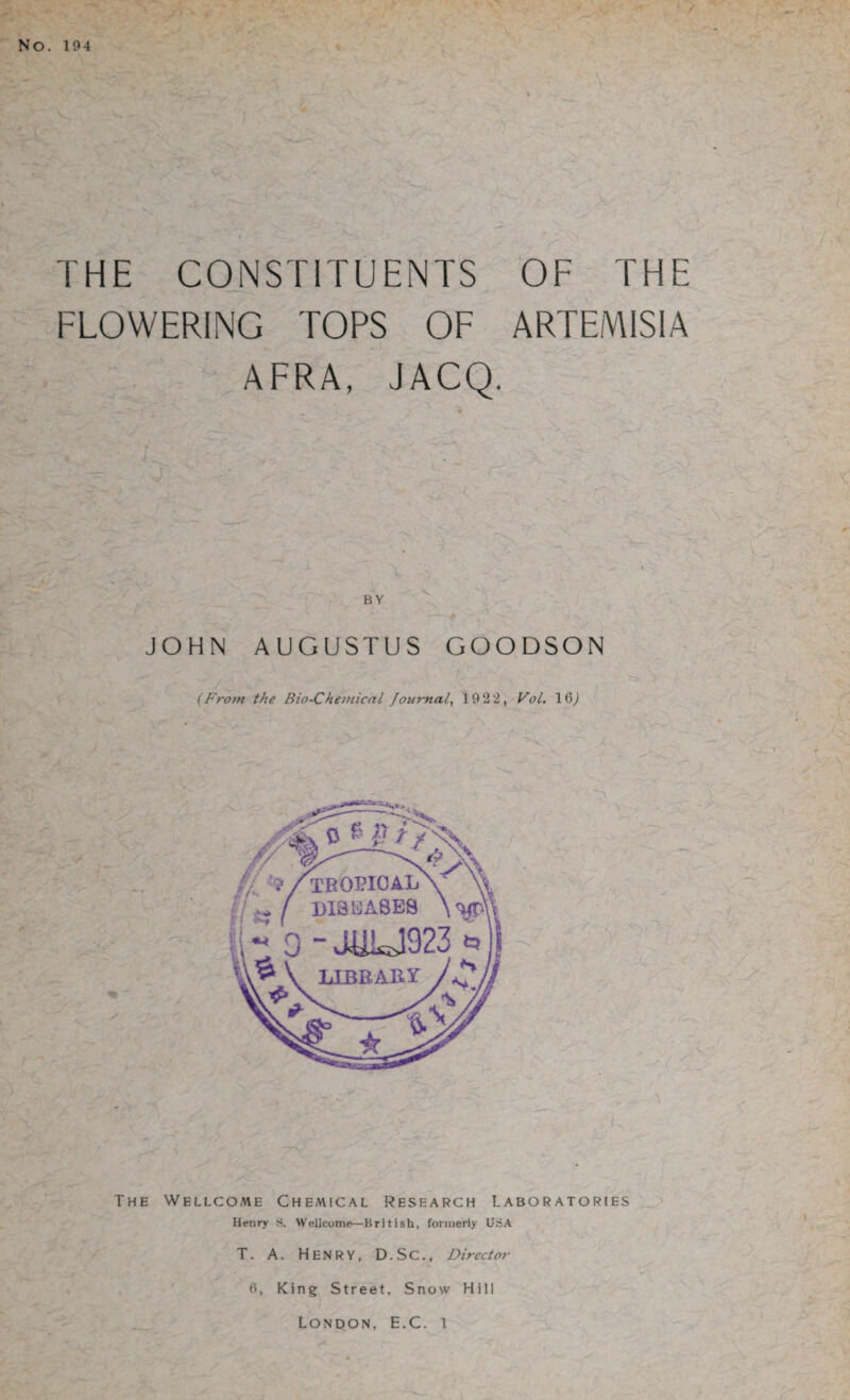 NO. 104 THE CONSTITUENTS OF THE FLOWERING TOPS OF ARTEMISIA AFRA, JACQ. *; ' I .• 0 1 ‘ - JOHN AUGUSTUS GOODSON (From the Bio-Chemical Journal, 1922, Vol. \Q) The Wellcome Chemical Research Laboratories Henry S. Wellcome—British, formerly UriA T. A. Henry, D.SC., Director 6, King Street, Snow Hill London, E.C. 1