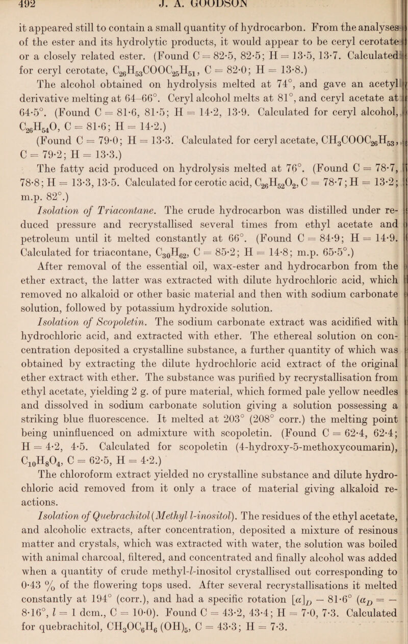 it appeared still to contain a small quantity of hydrocarbon. From the analyses of the ester and its hydrolytic products, it would appear to be ceryl cerotate or a closely related ester. (Found C = 82-5, 82*5; H= 13*5, 13*7. Calculated for ceryl cerotate, C26H53COOC25H51, C = 82-0; H = 13-8.) The alcohol obtained on hydrolysis melted at 74°, and gave an acetyl derivative melting at 64-66°. Ceryl alcohol melts at 81°, and ceryl acetate at 64-5°. (Found C = 81*6, 81-5; H = 14*2, 13*9. Calculated for ceryl alcohol, C26H540, C = 81*6; H = 14-2.) (Found C = 79*0; H = 13-3. Calculated for ceryl acetate, CH3COOC26H53, C = 79-2; H = 13-3.) The fatty acid produced on hydrolysis melted at 76°. (Found C = 78*7, i 78*8; H = 13-3,13*5. Calculated for cerotic acid, C26H5202, C = 78-7; H = 13-2; m.p. 82°.) Isolation of Triacontane. The crude hydrocarbon was distilled under re¬ duced pressure and recrystallised several times from ethyl acetate and petroleum until it melted constantly at 66°. (Found C = 84-9; H= 14-9. Calculated for triacontane, C30H62, C = 85*2; H = 14-8; m.p. 65*5°.) After removal of the essential oil, wax-ester and hydrocarbon from the ether extract, the latter was extracted with dilute hydrochloric acid, which removed no alkaloid or other basic material and then with sodium carbonate f solution, followed by potassium hydroxide solution. Isolation of Scopoletin. The sodium carbonate extract was acidified with ! hydrochloric acid, and extracted with ether. The ethereal solution on con¬ centration deposited a crystalline substance, a further quantity of which was obtained by extracting the dilute hydrochloric acid extract of the original ether extract with ether. The substance was purified by recrystallisation from ethyl acetate, yielding 2 g. of pure material, which formed pale yellow needles and dissolved in sodium carbonate solution giving a solution possessing a > striking blue fluorescence. It melted at 203° (208° corr.) the melting point t being uninfluenced on admixture with scopoletin. (Found C = 62-4, 62*4; H = 4-2, 4*5. Calculated for scopoletin (4-hydroxy-5-methoxycoumarin), C10H8O4, C = 62-5, H = 4-2.) The chloroform extract yielded no crystalline substance and dilute hydro¬ chloric acid removed from it only a trace of material giving alkaloid re¬ actions. Isolation of Quebrachitol (Methyl l-inositol). The residues of the ethyl acetate, and alcoholic extracts, after concentration, deposited a mixture of resinous matter and crystals, which was extracted with water, the solution was boiled with animal charcoal, filtered, and concentrated and finally alcohol was added when a quantity of crude methyl-Mnositol crystallised out corresponding to 0-43 % of the flowering tops used. After several recrystallisations it melted constantly at 194° (corr.), and had a specific rotation [a]D — 81-6° (aD = — 8-16°, l = 1 dcm., C = 10*0). Found C = 43*2, 43-4; H = 7-0, 7-3. Calculated for quebrachitol, CH3OC6H6 (OH)5, C = 43-3; H = 7*3.