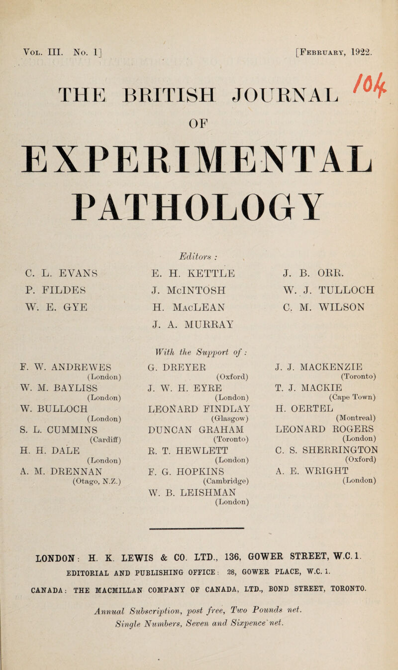 You. III. No. 1] [February, 1922. THE BRITISH JOURNAL OF EXPERIMENTAL PATHOLOGY C. L. EVANS P. FILDES W. E. GYE F. W. ANDREWES (London) W. M. BAYLISS (London) W. BULLOCH (London) S. L. CUMMINS (Cardiff) H. H. DALE (London) A. M. DRENNAN (Otago, N.Z.) Editors : E. H. KETTLE j. McIntosh H. MacLEAN J. A. MURRAY With the Support of : G. DREYER (Oxford) J. W. H. EYRE (London) LEONARD FINDLAY (Glasgow) DUNCAN GRAHAM (Toronto) R. T. HEWLETT (London) E. G. HOPKINS (Cambridge) W. B. LEISHMAN (London) J. B. ORR. W. J. TULLOCH C. M. WILSON J. J. MACKENZIE (Toronto) T. J. MACKIE (Cape Town) H. OERTEL (Montreal) LEONARD ROGERS (London) C. S. SHERRINGTON (Oxford) A. E. WRIGHT (London) LONDON: H. K. LEWIS & CO. LTD., 136, GOWER STREET, W.C. 1. EDITORIAL AND PUBLISHING OFFICE: 28, GOWER PLACE, W.C. 1. CANADA: THE MACMILLAN COMPANY OF CANADA, LTD., BOND STREET, TORONTO. Annual Subscription, post free, Two Pounds net. Single Numbers, Seven and Sixpence net.