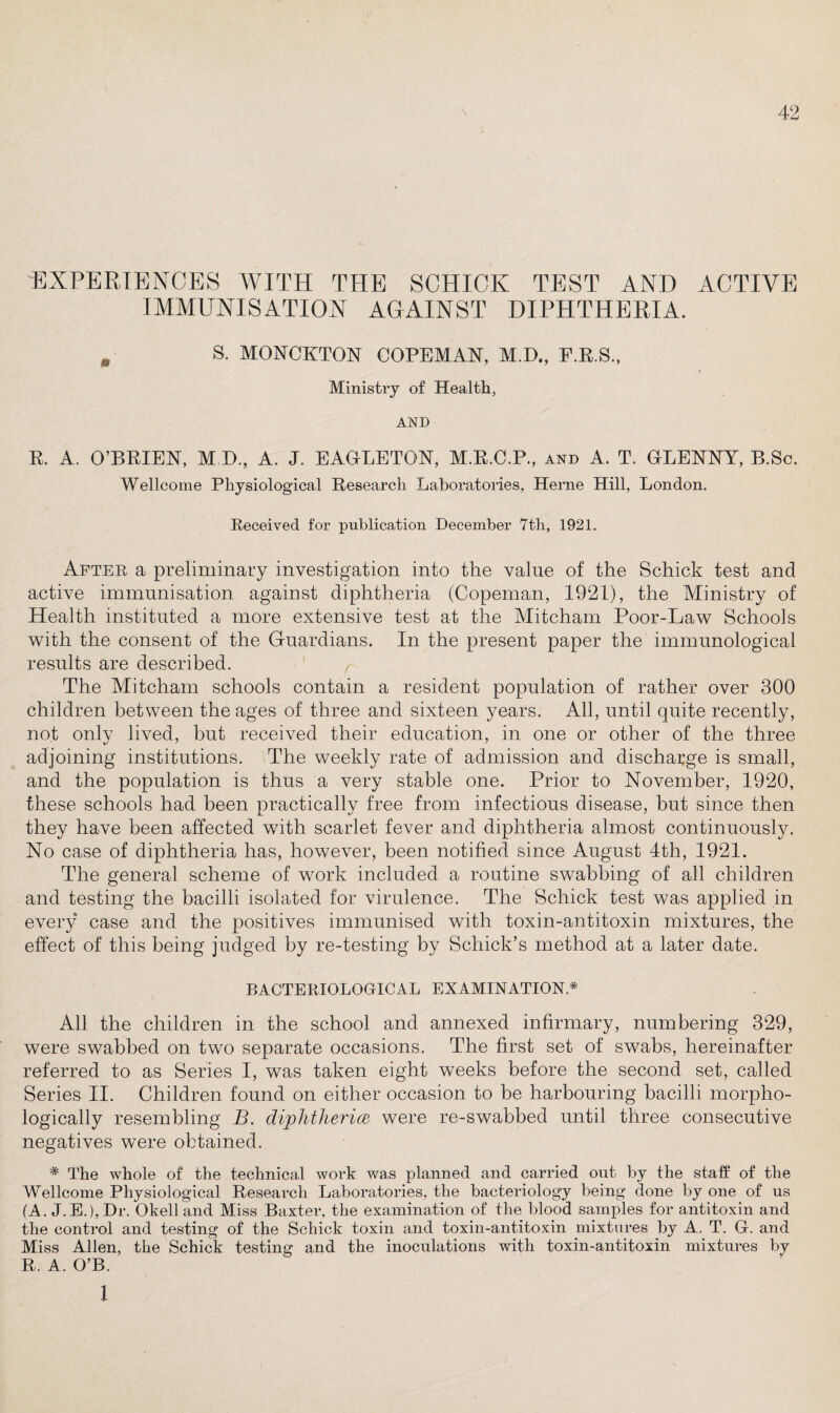 EXPERIENCES WITH THE SCHICK TEST AND ACTIVE IMMUNISATION AGAINST DIPHTHERIA. . S. MONCKTON COPEMAN, M.D., F.R.S., Ministry of Health, AND R. A. O’BRIEN, M.D., A. J. EAGLETON, M.E.C.P., and A. T. GLENNY, B.Sc. Wellcome Physiological Research Laboratories, Herne Hill, London. Received for publication December 7th, 1921. After a preliminary investigation into the value of the Schick test and active immunisation against diphtheria (Copeman, 1921), the Ministry of Health instituted a more extensive test at the Mitcham Poor-Law Schools with the consent of the Guardians. In the present paper the immunological results are described. r The Mitcham schools contain a resident population of rather over 300 children between the ages of three and sixteen years. All, until quite recently, not only lived, but received their education, in one or other of the three adjoining institutions. The weekly rate of admission and discharge is small, and the population is thus a very stable one. Prior to November, 1920, these schools had been practically free from infectious disease, but since then they have been affected with scarlet fever and diphtheria almost continuously. No case of diphtheria has, however, been notified since August 4th, 1921. The general scheme of work included a routine swabbing of all children and testing the bacilli isolated for virulence. The Schick test was applied in every case and the positives immunised with toxin-antitoxin mixtures, the effect of this being judged by re-testing by Schick’s method at a later date. BACTERIOLOGICAL EXAMINATION* All the children in the school and annexed infirmary, numbering 329, were swabbed on two separate occasions. The first set of swabs, hereinafter referred to as Series I, was taken eight weeks before the second set, called Series II. Children found on either occasion to be harbouring bacilli morpho¬ logically resembling B. diphtheria were re-swabbed until three consecutive negatives were obtained. # The whole of the technical work was planned and carried out by the staff of the Wellcome Physiological Research Laboratories, the bacteriology being done by one of ns (A. J.E.),Dr. Okelland Miss Baxter, the examination of the blood samples for antitoxin and the control and testing of the Schick toxin and toxin-antitoxin mixtures by A. T. Gf. and Miss Allen, the Schick testing and the inoculations with toxin-antitoxin mixtures by R. A. O’B. i