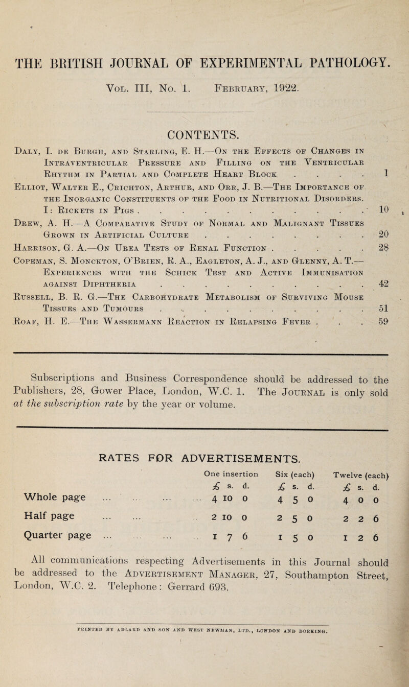 THE BRITISH JOURNAL OF EXPERIMENTAL PATHOLOGY. Vol. Ill, No. 1. February, 1922. CONTENTS. Daly, I. de Burgh, and Starling, E. H.—On the Effects of Changes in Intrayentricular Pressure and Filling on the Ventricular Rhythm in Partial and Complete Heart Block 1 Elliot, Walter E., Crichton, Arthur, and Orr, J. B.—The Importance of the Inorganic Constituents of the Food in Nutritional Disorders. I: Rickets in Pigs . , . . . . . . . . .10 Drew, A. H.—A Comparative Study of Normal and Malignant Tissues Grown in Artificial Culture ........ 20 Harrison, G. A.—On Urea Tests of Renal Function ..... 28 Copeman, S. Monckton, O’Brien, R. A., Eagleton, A. J., and Glenny, A. T.— Experiences with the Schick Test and Active Immunisation against Diphtheria .......... 42 Russell, B. R. G.—The Carbohydrate Metabolism of Surviving Mouse Tissues and Tumours ........... 51 * Roaf, H. E.—The Wassermann Reaction in Relapsing Fever . . . 59 Subscriptions and Business Correspondence should be addressed to the Publishers, 28, Gower Place, London, W.C. 1. The Journal is only sold at the subscription rate by the year or volume. RATES FDR ADVERTISEMENTS. One insertion Six (eac :h) Twelve (each) £ s. d. £ s- d. £ s. d. Whole page ... . 4 io 0 4 5 0 4 o 0 Half page ... 2 IO 0 2 5 0 2 2 6 Quarter page ... i 7 6 i 5 0 I 2 6 All communications respecting Advertisements in this Journal should be addressed to the Advertisement Manager, 27, Southampton Street, London, W.C. 2. Telephone : Gerrard 693. PRINTED BY AD EA RD AND SON AND WEST NEWMAN, LTD., LONDON AND DORKING.