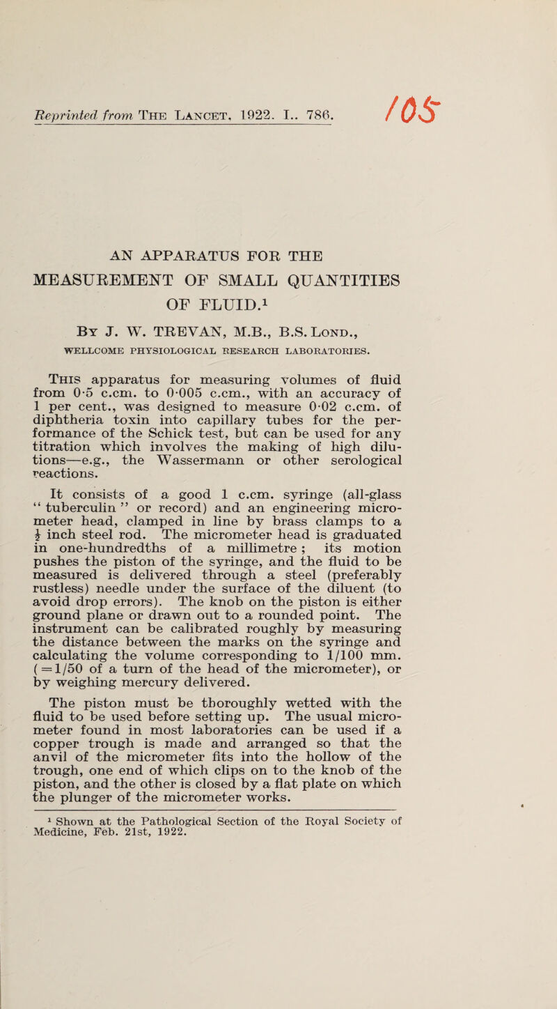 AN APPARATUS FOR THE MEASUREMENT OF SMALL QUANTITIES OF FLUID.1 By J. W. TREVAN, M.B., B.S.Lond., WELLCOME PHYSIOLOGICAL RESEARCH LABORATORIES. This apparatus for measuring volumes of fluid from 0-5 c.cm. to 0-005 c.cm., with an accuracy of 1 per cent., was designed to measure 0-02 c.cm. of diphtheria toxin into capillary tubes for the per¬ formance of the Schick test, but can be used for any titration which involves the making of high dilu¬ tions—e.g., the Wassermann or other serological reactions. It consists of a good 1 c.cm. syringe (all-glass “ tuberculin ” or record) and an engineering micro¬ meter head, clamped in line by brass clamps to a \ inch steel rod. The micrometer head is graduated in one-hundredths of a millimetre ; its motion pushes the piston of the syringe, and the fluid to be measured is delivered through a steel (preferably rustless) needle under the surface of the diluent (to avoid drop errors). The knob on the piston is either ground plane or drawn out to a rounded point. The instrument can be calibrated roughly by measuring the distance between the marks on the syringe and calculating the volume corresponding to 1/100 mm. (=1/50 of a turn of the head of the micrometer), or by weighing mercury delivered. The piston must be thoroughly wetted with the fluid to be used before setting up. The usual micro¬ meter found in most laboratories can be used if a copper trough is made and arranged so that the anvil of the micrometer fits into the hollow of the trough, one end of which clips on to the knob of the piston, and the other is closed by a flat plate on which the plunger of the micrometer works. 1 Shown at the Pathological Section of the Royal Society of Medicine, Feb. 21st, 1922.