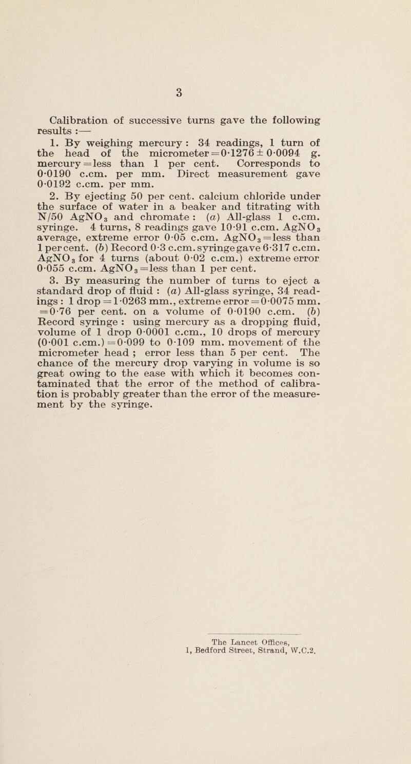 Calibration of successive turns gave the following results :— 1. By weighing mercury : 34 readings, 1 turn of the head of the micrometer = 0-1276 ± 0-0094 g. mercury = less than 1 per cent. Corresponds to 0-0190 c.cm. per mm. Direct measurement gave 0-0192 c.cm. per mm. 2. By ejecting 50 per cent, calcium chloride under the surface of water in a beaker and titrating with N/50 AgN03 and chromate : (a) All-glass 1 c.cm. syringe. 4 turns, 8 readings gave 10-91 c.cm. AgNOs average, extreme error 0-05 c.cm. AgN03=less than 1 percent. (b) Record 0-3 c.cm. syringe gave 6-317 c.cm. AgN03for 4 turns (about 0-02 c.cm.) extreme error 0-055 c.cm. AgN03=less than 1 per cent. 3. By measuring the number of turns to eject a standard drop of fluid : (a) All-glass syringe, 34 read¬ ings : 1 drop = 1-0263 mm., extreme error = 0-0075 mm. = 0-76 per cent, on a volume of 0-0190 c.cm. (b) Record syringe : using mercury as a dropping fluid, volume of 1 drop 0-0001 c.cm., 10 drops of mercury (0-001 c.cm.) =0-099 to 0-109 mm. movement of the micrometer head ; error less than 5 per cent. The chance of the mercury drop varying in volume is so great owing to the ease with which it becomes con¬ taminated that the error of the method of calibra¬ tion is probably greater than the error of the measure¬ ment by the syringe. The Lancet Offices, 1, Bedford Street, Strand, W.C.2.