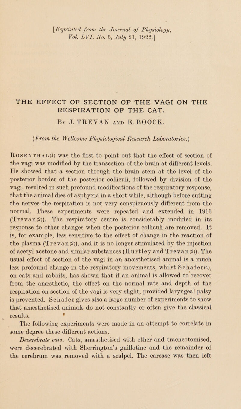 [.Reprinted from the Journal of Physiology, Vol. LVI. No. 5, July 21, 1922.] THE EFFECT OF SECTION OF THE VAGI ON THE RESPIRATION OF THE CAT. By J. TREVAN and E. BOOCK. (From the Wellcome Physiological Research Laboratories.) Rosenthal(i) was the first to point out that the effect of section of the vagi was modified by the transection of the brain at different levels. He showed that a section through the brain stem at the level of the posterior border of the posterior colliculi, followed by division of the vagi, resulted in such profound modifications of the respiratory response, that the animal dies of asphyxia in a short while, although before cutting the nerves the respiration is not very conspicuously different from the normal. These experiments were repeated and extended in 1916 (Trevan(2)). The respiratory centre is considerably modified in its response to other changes when the posterior colliculi are removed. It is, for example, less sensitive to the effect of change in the reaction of the plasma (Trevan(2)), and it is no longer stimulated by the injection of acetyl acetone and similar substances (Hurtley and Trevan(3)). The usual effect of section of the vagi in an anaesthetised animal is a much less profound change in the respiratory movements, whilst Schafer(4), on cats and rabbits, has shown that if an animal is allowed to recover from the anaesthetic, the effect on the normal rate and depth of the respiration on section of the vagi is very slight, provided laryngeal palsy is prevented. Schafer gives also a large number of experiments to show that anaesthetised animals do not constantly or often give the classical results. The following experiments were made in an attempt to correlate in some degree these different actions. Decerebrate cats. Cats, anaesthetised with ether and tracheotomised, were decerebrated with Sherrington’s guillotine and the remainder of the cerebrum was removed with a scalpel. The carcase was then left