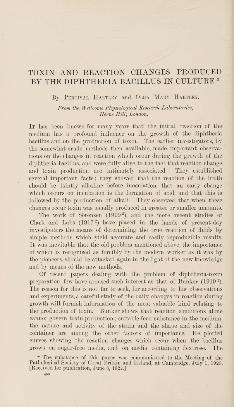 TOXIN AND REACTION CHANGES PRODUCED BY THE DIPHTHERIA BACILLUS IN CULTURE.* By Percival Hartley and Olga Mary Hartley. From the Wellcome Physiological Research Laboratories, Herne Hill, London. It has been known for many years that the initial reaction of the medium has a profound influence on the growth of the diphtheria bacillus and on the production of toxin. The earlier investigators, by the somewhat crude methods then available, made important observa¬ tions on the changes in reaction which occur during the growth of the diphtheria bacillus, and were fully alive to the fact that reaction change and toxin production are intimately associated. They established several important facts; they showed that the reaction of the broth should be faintly alkaline before inoculation, that an early change which occurs on incubation is the formation of acid, and that this is followed by the production of alkali. They observed that when these changes occur toxin was usually produced in greater or smaller amounts. The work of Sorensen (19095), and the more recent studies of Clark and Tubs (19172) have placed in the hands of present-day investigators the means of determining the true reaction of fluids by simple methods which yield accurate and easily reproducible results. It was inevitable that the old problem mentioned above, the importance of which is recognised as forcibly by the modern worker as it was by the pioneers, should be attacked again in the light of the new knowledge and by means of the new methods. Of recent papers dealing with the problem of diphtheria-toxin preparation, few have aroused such interest as that of Bunker (1919 1). The reason for this is not far to seek, for according to his observations and experiments, a careful study of the daily changes in reaction during growth will furnish information of the most valuable kind relating to the production of toxin. Bunker shows that reaction conditions alone cannot govern toxin production; suitable food substance in the medium, the nature and activity of the strain and the shape and size of the container are among the other factors of importance. He plotted curves showing the reaction changes which occur when the bacillus grows on sugar-free media, and on media containing dextrose. The * The substance of this paper was communicated to the Meeting of the Pathological Society of Great Britain and Ireland, at Cambridge, July 1, 1920. [Iteceived for publication, June 8, 1922.] 4CS