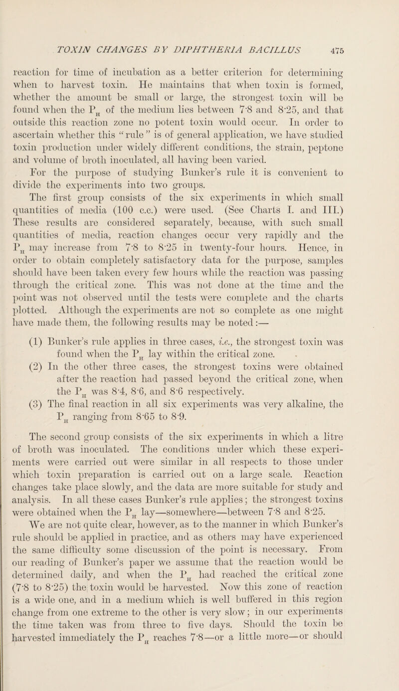 reaction for time of incubation as a better criterion for determining when to harvest toxin. He maintains that when toxin is formed, whether the amount be small or large, the strongest toxin will be found when the PH of the medium lies between 7’8 and 8‘25, and that outside this reaction zone no potent toxin would occur. In order to ascertain whether this “ rule ” is of general application, we have studied toxin production under widely different conditions, the strain, peptone and volume of broth inoculated, all having been varied. For the purpose of studying Bunker’s rule it is convenient to divide the experiments into two groups. The first group consists of the six experiments in which small quantities of media (100 c.c.) were used. (See Charts I. and III.) These results are considered separately, because, with such small quantities of media, reaction changes occur very rapidly and the PH may increase from 7'8 to 8 *2 5 in twenty-four hours. Hence, in order to obtain completely satisfactory data for the purpose, samples should have been taken every few hours while the reaction was passing through the critical zone. This was not done at the time and the point was not observed until the tests were complete and the charts plotted. Although the experiments are not so complete as one might have made them, the following results may be noted:— (1) Bunker’s rule applies in three cases, i.e., the strongest toxin was found when the PH lay within the critical zone. (2) In the other three cases, the strongest toxins were obtained after the reaction had passed beyond the critical zone, when the PH was 8A, 8-6, and 8‘6 respectively. (3) The final reaction in all six experiments was very alkaline, the P^ ranging from 8 h5 to 8-9. The second group consists of the six experiments in which a litre of broth was inoculated. The conditions under which these experi¬ ments were carried out were similar in all respects to those under which toxin preparation is carried out on a large scale. Reaction changes take place slowly, and the data are more suitable for study and analysis. In all these cases Bunker’s rule applies; the strongest toxins were obtained when the PH lay—somewhere—between 7‘8 and 8-25. We are not quite clear, however, as to the manner in which Bunker’s rule should be applied in practice, and as others may have experienced the same difficulty some discussion of the point is necessary. From our reading of Bunker’s paper we assume that the reaction would be determined daily, and when the PH had reached the critical zone (7'8 to 8'25) the toxin would be harvested. How this zone of reaction is a wide one, and in a medium which is well buffered in this region change from one extreme to the other is very slow; in our experiments the time taken was from three to five days. Should the toxin be harvested immediately the PH reaches 7‘8—or a little more—or should