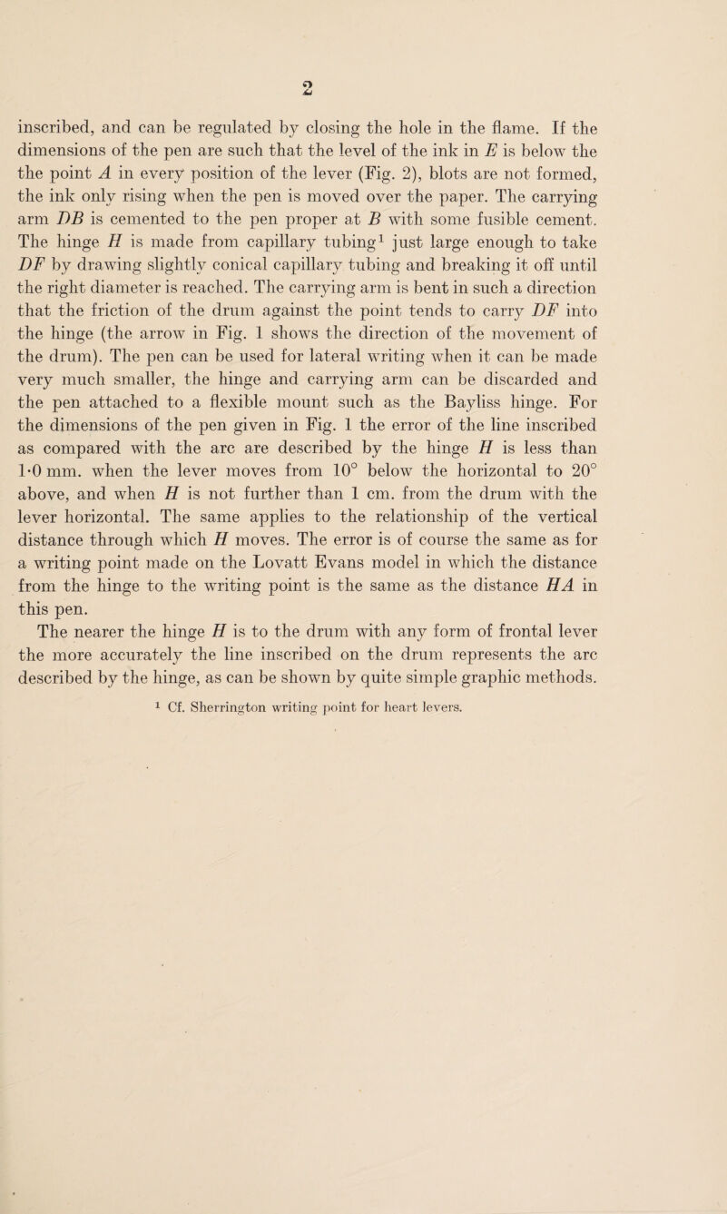 o u inscribed, and can be regulated by closing the hole in the flame. If the dimensions of the pen are such that the level of the ink in E is below the the point A in every position of the lever (Fig. 2), blots are not formed, the ink only rising when the pen is moved over the paper. The carrying arm DB is cemented to the pen proper at B with some fusible cement. The hinge H is made from capillary tubing1 just large enough to take DF by drawing slightly conical capillary tubing and breaking it off until the right diameter is reached. The carrying arm is bent in such a direction that the friction of the drum against the point tends to carry DF into the hinge (the arrow in Fig. 1 shows the direction of the movement of the drum). The pen can be used for lateral writing when it can be made very much smaller, the hinge and carrying arm can be discarded and the pen attached to a flexible mount such as the Bayliss hinge. For the dimensions of the pen given in Fig. 1 the error of the line inscribed as compared with the arc are described by the hinge H is less than 1*0 mm. when the lever moves from 10° below the horizontal to 20° above, and when H is not further than 1 cm. from the drum with the lever horizontal. The same applies to the relationship of the vertical distance through which H moves. The error is of course the same as for a writing point made on the Lovatt Evans model in which the distance from the hinge to the writing point is the same as the distance HA in this pen. The nearer the hinge H is to the drum with any form of frontal lever the more accurately the line inscribed on the drum represents the arc described by the hinge, as can be shown by quite simple graphic methods. 1 Cf. Sherrington writing point for heart levers.