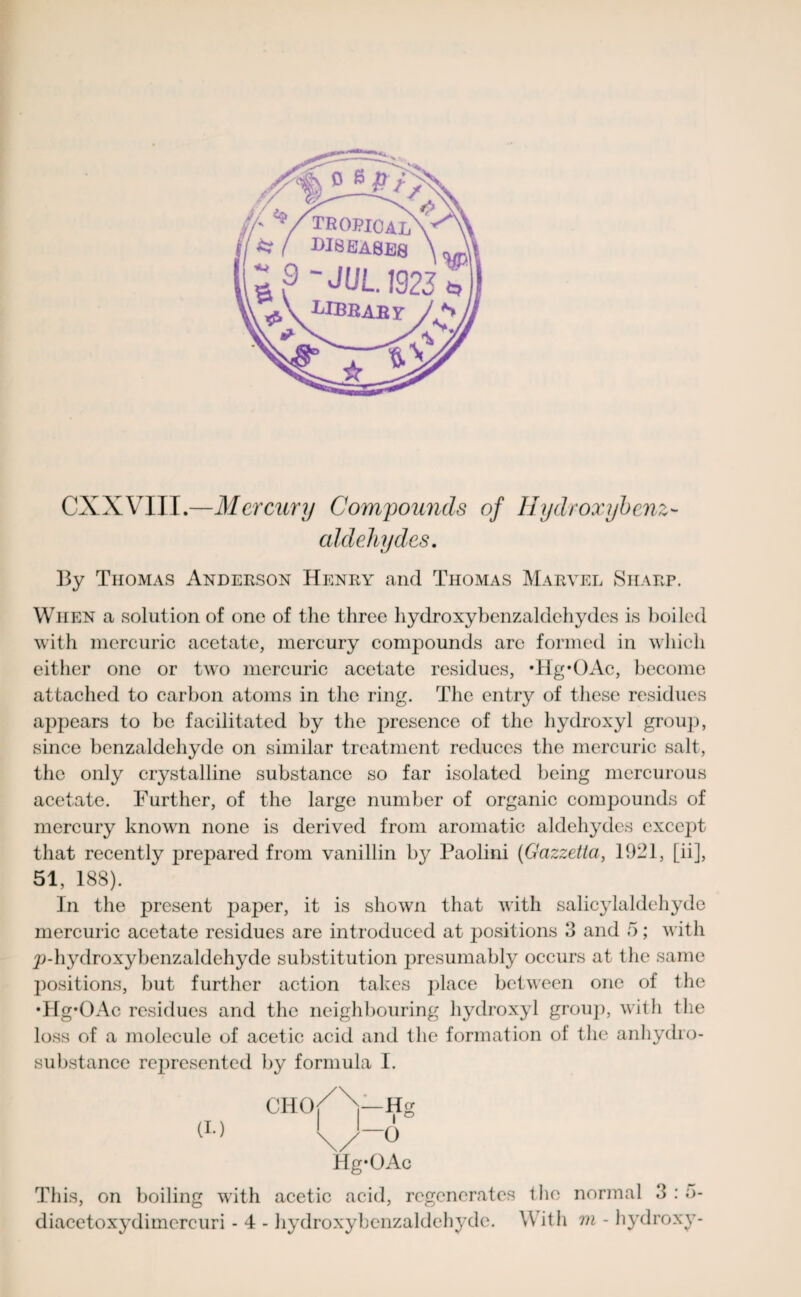 CXXVIII.—Mercury Compounds of Hydroxybenz- aldehydes. By Thomas Anderson Henry and Thomas Marvel Sharp. When a solution of one of the three hydroxybenzaldehydes is boiled with mercuric acetate, mercury compounds are formed in which either one or two mercuric acetate residues, ’Hg*OAc, become attached to carbon atoms in the ring. The entry of these residues appears to be facilitated by the presence of the hydroxyl group, since benzaldehyde on similar treatment reduces the mercuric salt, the only crystalline substance so far isolated being mercurous acetate. Further, of the large number of organic compounds of mercury known none is derived from aromatic aldehydes except that recently prepared from vanillin by Paolini (Gazzetia, 1921, [ii], 51, 188). In the present paper, it is shown that with salicylaldehyde mercuric acetate residues are introduced at positions 3 and 5; w ith p-hydroxybenzaldehyde substitution presumably occurs at the same positions, but further action takes place between one of the •Hg’OAc residues and the neighbouring hydroxyl group, with the loss of a molecule of acetic acid and the formation of the anhydro- substance represented by formula I. CHO (!•) Hg-OAc This, on boiling with acetic acid, regenerates t lie normal 3:5- diacetoxydimercuri - 4 - hydroxybcnzaldehydc. With m - hydroxy-