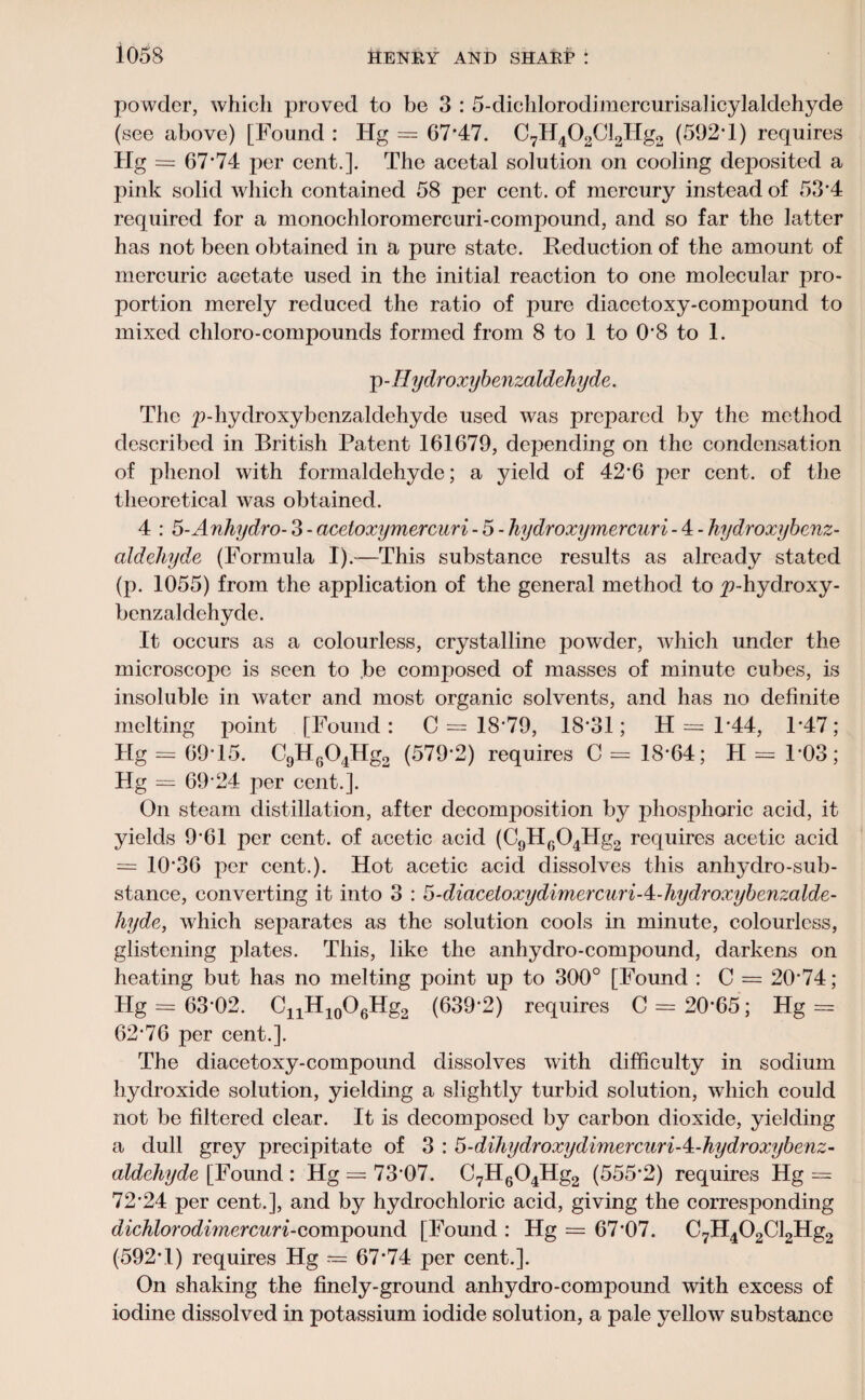 powder, which proved to be 3 : 5-dichlorodimercurisaIicylaldehyde (see above) [Found : Hg = 67’47. C7H402Cl2IIg2 (592’1) requires Hg = 67*74 per cent.]. The acetal solution on cooling deposited a pink solid which contained 58 per cent, of mercury instead of 53*4 required for a monochloromercuri-compound, and so far the latter has not been obtained in a pure state. Reduction of the amount of mercuric acetate used in the initial reaction to one molecular pro¬ portion merely reduced the ratio of pure diacetoxy-compound to mixed chloro-compounds formed from 8 to 1 to 0*8 to 1. p - II ydroxybenzaldeliydc. The p-hydroxybenzaldehyde used was prepared by the method described in British Patent 161679, depending on the condensation of phenol with formaldehyde; a yield of 42*6 per cent, of the theoretical was obtained. 4 : 5-Anhydro- 3 - acetoxymercuri - 5 - hydroxymercuri - 4 - hydroxybenz- aldehyde (Formula I).—This substance results as already stated (p. 1055) from the application of the general method to ^-hydroxy- benzaldehyde. It occurs as a colourless, crystalline powder, which under the microscope is seen to be composed of masses of minute cubes, is insoluble in water and most organic solvents, and has no definite melting point [Found: 0=18*79, 18*31; H = 1*44, 1*47; Hg = 69*15. C9H604Hg2 (579*2) requires C = 18*64; H = 1*03; Hg = 69*24 per cent.]. On steam distillation, after decomposition by phosphoric acid, it yields 9*61 per cent, of acetic acid (C9HG04Hg2 requires acetic acid = 10*36 per cent.). Hot acetic acid dissolves this anhydro-sub- stance, converting it into 3 : S-diaceloxydimercuriA-hydroxybenzalde- hyde, which separates as the solution cools in minute, colourless, glistening plates. This, like the anhydro-compound, darkens on heating but has no melting point up to 300° [Found : C = 20*74; Hg = 63*02. CnH10O6Hg2 (639*2) requires C = 20*65; Hg = 62*76 per cent.]. The diacetoxy-compound dissolves with difficulty in sodium hydroxide solution, yielding a slightly turbid solution, which could not be filtered clear. It is decomposed by carbon dioxide, yielding a dull grey precipitate of 3 : S-dihydroxydimercuriA-hydroxybenz- aldchyde [Found : Hg = 73*07. C7H604Hg2 (555*2) requires Hg = 72*24 per cent.], and by hydrochloric acid, giving the corresponding dichlorodimercuri-compound [Found : Hg = 67*07. C7H402Cl2Hg2 (592*1) requires Hg = 67*74 per cent.]. On shaking the finely-ground anhydro-compound with excess of iodine dissolved in potassium iodide solution, a pale yellow substance