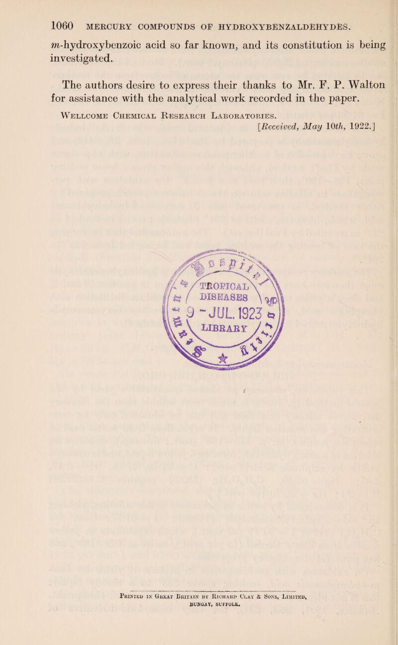 ra-hydroxybenzoic acid so far known, and its constitution is being investigated. The authors desire to express their thanks to Mr. F. P. Walton for assistance with the analytical work recorded in the paper. Wellcome Chemical Research Laboratories. [Received, May 10th, 1922.] Printed in Great Britain rv Richard Cray & Sons, Limited, liUNQA Y, SUFFOLK..