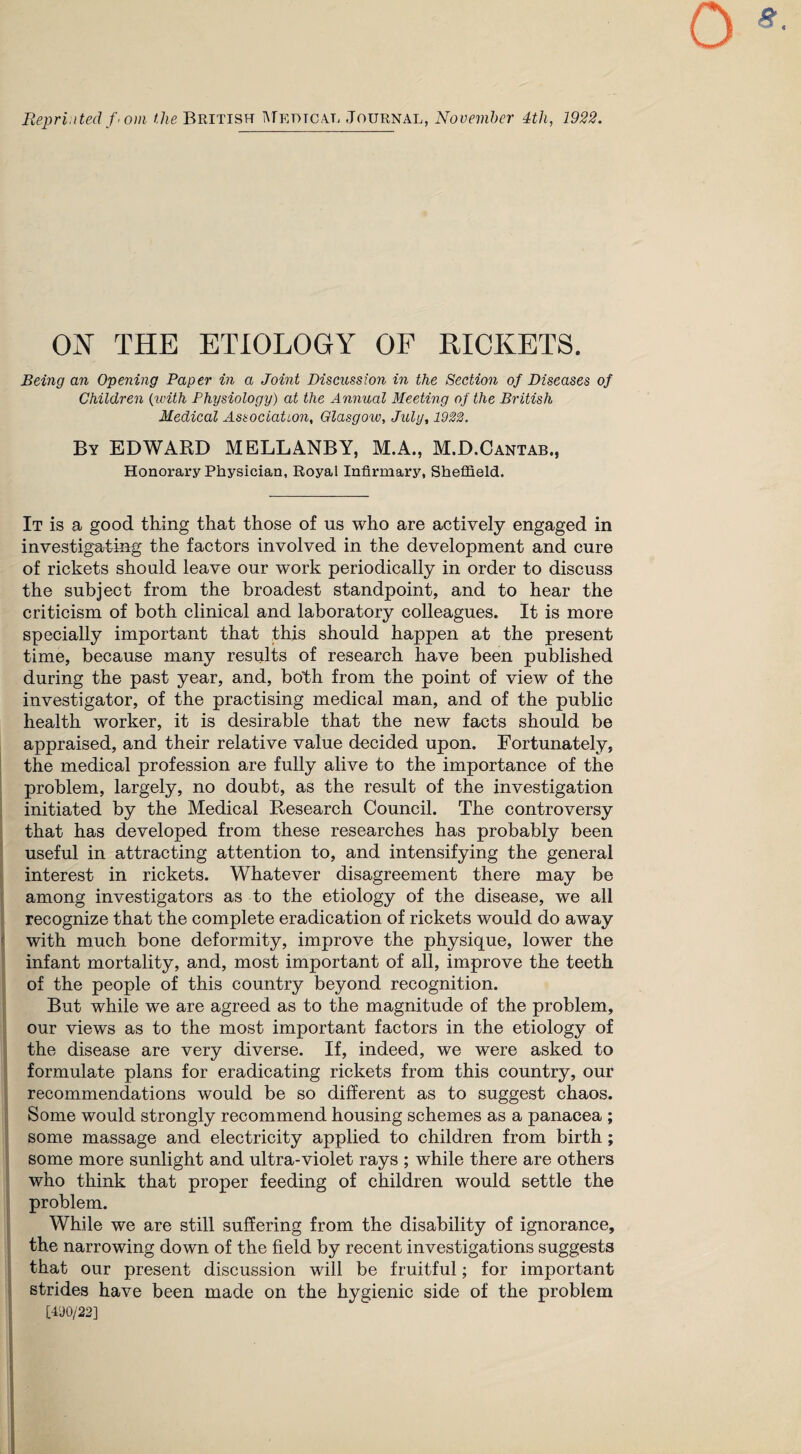 Reprinted f> om the British Medtcal Journal, November 4tli, 1922. ON THE ETIOLOGY OF RICKETS. Being an Opening Paper in a Joint Discussion in the Section of Diseases of Children (with Physiology) at the Annual Meeting of the British Medical Association, Glasgow, July, 1922. By EDWARD MELLANBY, M.A., M.D.Cantab., Honorary Physician, Royal Infirmary, Sheffield. It is a good thing that those of us who are actively engaged in investigating the factors involved in the development and cure of rickets should leave our work periodically in order to discuss the subject from the broadest standpoint, and to hear the criticism of both clinical and laboratory colleagues. It is more specially important that this should happen at the present time, because many results of research have been published during the past year, and, both from the point of view of the investigator, of the practising medical man, and of the public health worker, it is desirable that the new facts should be appraised, and their relative value decided upon. Fortunately, the medical profession are fully alive to the importance of the problem, largely, no doubt, as the result of the investigation initiated by the Medical Research Council. The controversy that has developed from these researches has probably been useful in attracting attention to, and intensifying the general interest in rickets. Whatever disagreement there may be among investigators as to the etiology of the disease, we all recognize that the complete eradication of rickets would do away with much bone deformity, improve the physique, lower the infant mortality, and, most important of all, improve the teeth of the people of this country beyond recognition. But while we are agreed as to the magnitude of the problem, our views as to the most important factors in the etiology of the disease are very diverse. If, indeed, we were asked to formulate plans for eradicating rickets from this country, our recommendations would be so different as to suggest chaos. Some would strongly recommend housing schemes as a panacea ; some massage and electricity applied to children from birth; some more sunlight and ultra-violet rays ; while there are others who think that proper feeding of children would settle the problem. While we are still suffering from the disability of ignorance, the narrowing down of the field by recent investigations suggests that our present discussion will be fruitful; for important strides have been made on the hygienic side of the problem [41)0/22]