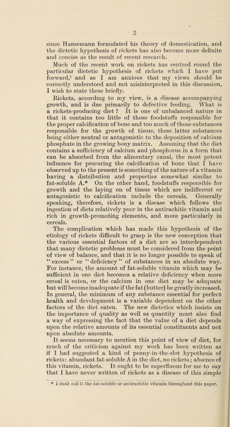 since Hansemann formulated his theory of domestication, and the dietetic hypothesis of rickets has also become more definite and concise as the result of recent research. Much of the recent work on rickets lias centred round the particular dietetic hypothesis of rickets which I have put forward,1 and as I am anxious that my views should be correctly understood and not misinterpreted in this discussion, I wish to state these briefly. Rickets, according to my view, is a disease accompanying growth, and is due primarily to defective feeding. What is a rickets-producing diet ? It is one of unbalanced nature in that it contains too little of those foodstuffs responsible for the proper calcification of bone and too much of those substances responsible for the growth of tissue, these latter substances being either neutral or antagonistic to the deposition of calcium phosphate in the growing bony matrix. Assuming that the diet contains a sufficiency of calcium and phosphorus in a form that can be absorbed from the alimentary canal, the most potent influence for procuring the calcification of bone that I have observed up to the present is something of the nature of a vitamin having a distribution and properties somewhat similar to fat-soluble A.* On the other hand, foodstuffs responsible for growth and the laying on of tissue which are indifferent or antagonistic to calcification include the cereals. Generally speaking, therefore, rickets is a disease which follows the ingestion of diets relatively poor in the antirachitic vitamin and rich in growth-promoting elements, and more particularly in cereals. The complication which has made this hypothesis of the etiology of rickets difficult to grasp is the new conception that the various essential factors of a diet are so interdependent that many dietetic problems must be considered from the point of view of balance, and that it is no longer possible to speak of “ excess ” or “ deficiency ” of substances in an absolute way. For instance, the amount of fat-soluble vitamin which may be sufficient in one diet becomes a relative deficiency when more cereal is eaten, or the calcium in one diet may be adequate but will become inadequate if the fat (butter) be greatly increased. In general, the minimum of any substance essential for perfect health and development is a variable dependent on the other factors of the diet eaten. The new dietetics which insists on the importance of quality as well as quantity must also find a way of expressing the fact that the value of a diet depends upon the relative amounts of its essential constituents and not upon absolute amounts. It seems necessary to mention this point of view of diet, for much of the criticism against my work has been written as if I had suggested a kind of penny-in-the-slot hypothesis of rickets: abundant fat-soluble A in the diet, no rickets; absence of this vitamin, rickets. It ought to be superfluous for me to say that I have never written of rickets as a disease of this simple * I shall call it the fat-soluble or antirachitic vitamin throughout this paper.