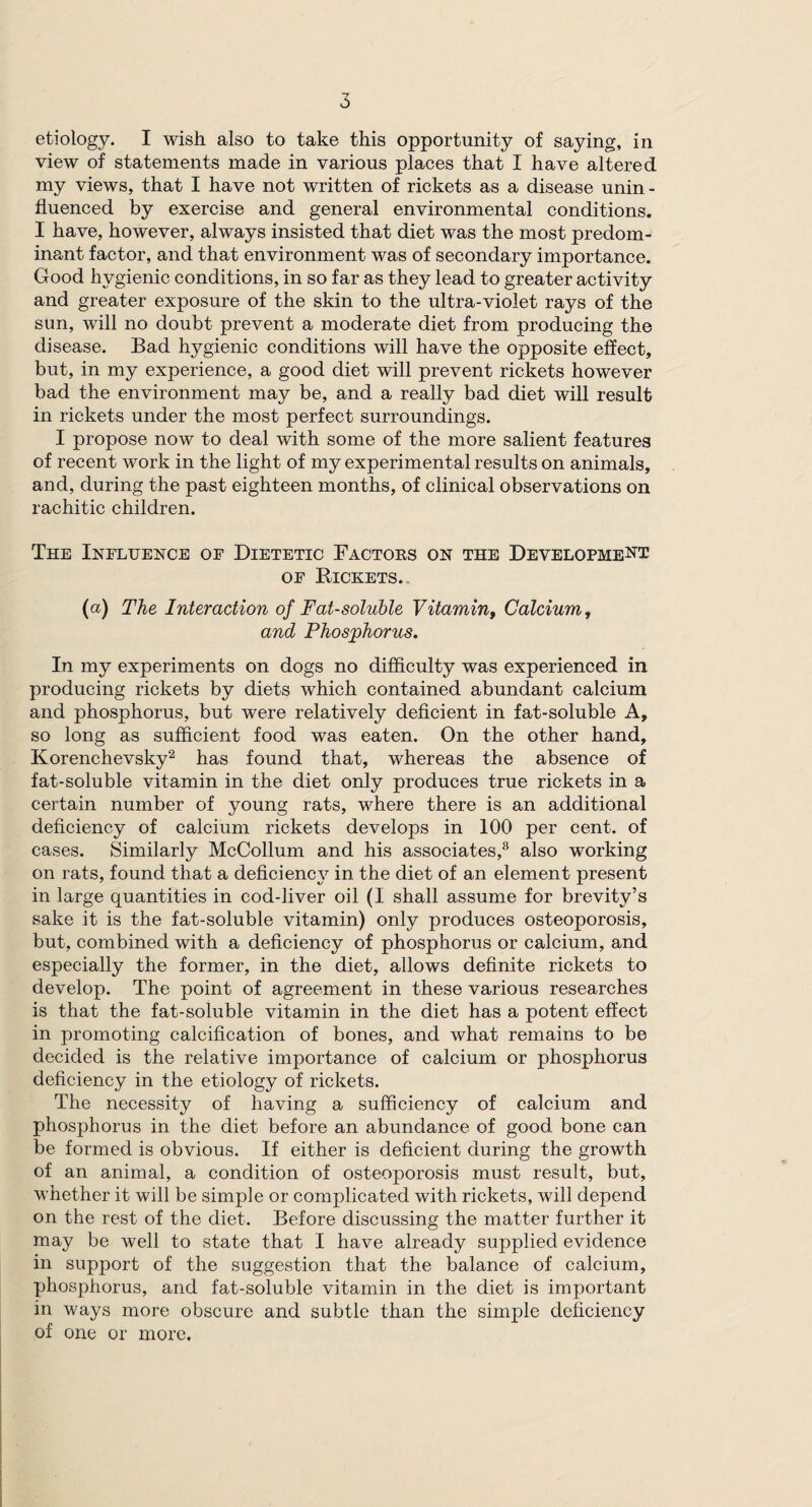 etiology. I wish also to take this opportunity of saying , in view of statements made in various places that I have altered my views, that I have not written of rickets as a disease unin - fluenced by exercise and general environmental conditions. I have, however, always insisted that diet was the most predom¬ inant factor, and that environment was of secondary importance. Good hygienic conditions, in so far as they lead to greater activity and greater exposure of the skin to the ultra-violet rays of the sun, will no doubt prevent a moderate diet from producing the disease. Bad hygienic conditions will have the opposite effect, but, in my experience, a good diet will prevent rickets however bad the environment may be, and a really bad diet will result in rickets under the most perfect surroundings. I propose now to deal with some of the more salient features of recent work in the light of my experimental results on animals, and, during the past eighteen months, of clinical observations on rachitic children. The Influence of Dietetic Factors on the Development of Rickets.. (a) The Interaction of Fat-soluble Vitamin, Calcium, and Phosphorus. In my experiments on dogs no difficulty was experienced in producing rickets by diets which contained abundant calcium and phosphorus, but were relatively deficient in fat-soluble A, so long as sufficient food was eaten. On the other hand, Korenchevsky2 has found that, whereas the absence of fat-soluble vitamin in the diet only produces true rickets in a certain number of young rats, where there is an additional deficiency of calcium rickets develops in 100 per cent, of cases. Similarly McCollum and his associates,8 also working on rats, found that a deficiency in the diet of an element present in large quantities in cod-liver oil (I shall assume for brevity’s sake it is the fat-soluble vitamin) only produces osteoporosis, but, combined with a deficiency of phosphorus or calcium, and especially the former, in the diet, allows definite rickets to develop. The point of agreement in these various researches is that the fat-soluble vitamin in the diet has a potent effect in promoting calcification of bones, and what remains to be decided is the relative importance of calcium or phosphorus deficiency in the etiology of rickets. The necessity of having a sufficiency of calcium and phosphorus in the diet before an abundance of good bone can be formed is obvious. If either is deficient during the growth of an animal, a condition of osteoporosis must result, but, whether it will be simple or complicated with rickets, will depend on the rest of the diet. Before discussing the matter further it may be well to state that I have already supplied evidence in support of the suggestion that the balance of calcium, phosphorus, and fat-soluble vitamin in the diet is important in ways more obscure and subtle than the simple deficiency of one or more.