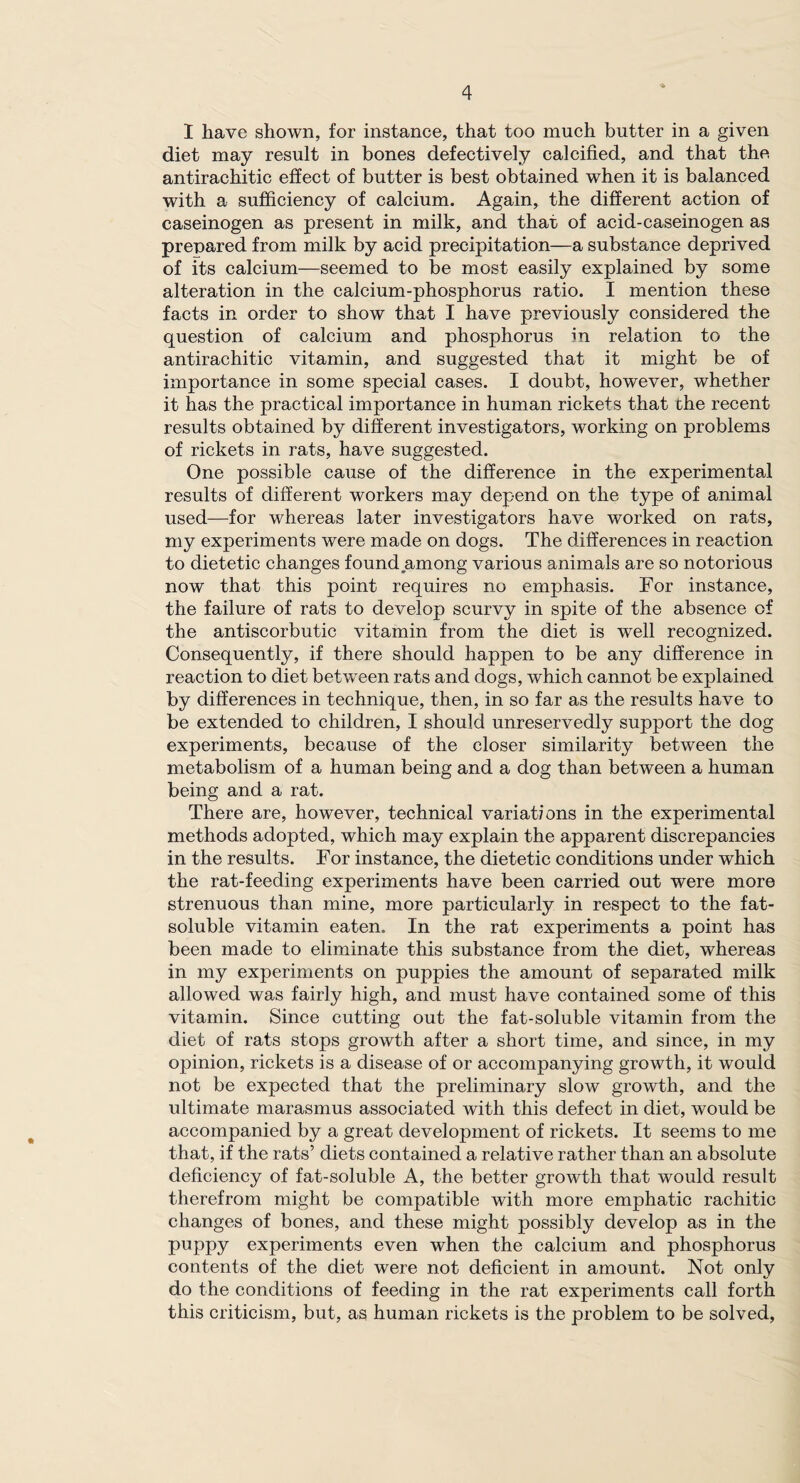 I have shown, for instance, that too much butter in a given diet may result in bones defectively calcified, and that the antirachitic effect of butter is best obtained when it is balanced with a sufficiency of calcium. Again, the different action of caseinogen as present in milk, and that of acid-caseinogen as prepared from milk by acid precipitation—a substance deprived of its calcium—seemed to be most easily explained by some alteration in the calcium-phosphorus ratio. I mention these facts in order to show that I have previously considered the question of calcium and phosphorus in relation to the antirachitic vitamin, and suggested that it might be of importance in some special cases. I doubt, however, whether it has the practical importance in human rickets that the recent results obtained by different investigators, working on problems of rickets in rats, have suggested. One possible cause of the difference in the experimental results of different workers may depend on the type of animal used—for whereas later investigators have worked on rats, my experiments were made on dogs. The differences in reaction to dietetic changes found among various animals are so notorious now that this point requires no emphasis. For instance, the failure of rats to develop scurvy in spite of the absence of the antiscorbutic vitamin from the diet is well recognized. Consequently, if there should happen to be any difference in reaction to diet between rats and dogs, which cannot be explained by differences in technique, then, in so far as the results have to be extended to children, I should unreservedly support the dog experiments, because of the closer similarity between the metabolism of a human being and a dog than between a human being and a rat. There are, however, technical variations in the experimental methods adopted, which may explain the apparent discrepancies in the results. For instance, the dietetic conditions under which the rat-feeding experiments have been carried out were more strenuous than mine, more particularly in respect to the fat- soluble vitamin eaten. In the rat experiments a point has been made to eliminate this substance from the diet, whereas in my experiments on puppies the amount of separated milk allowed was fairly high, and must have contained some of this vitamin. Since cutting out the fat-soluble vitamin from the diet of rats stops growth after a short time, and since, in my opinion, rickets is a disease of or accompanying growth, it would not be expected that the preliminary slow growth, and the ultimate marasmus associated with this defect in diet, would be accompanied by a great development of rickets. It seems to me that, if the rats’ diets contained a relative rather than an absolute deficiency of fat-soluble A, the better growth that would result therefrom might be compatible with more emphatic rachitic changes of bones, and these might possibly develop as in the puppy experiments even when the calcium and phosphorus contents of the diet were not deficient in amount. Not only do the conditions of feeding in the rat experiments call forth this criticism, but, as human rickets is the problem to be solved,