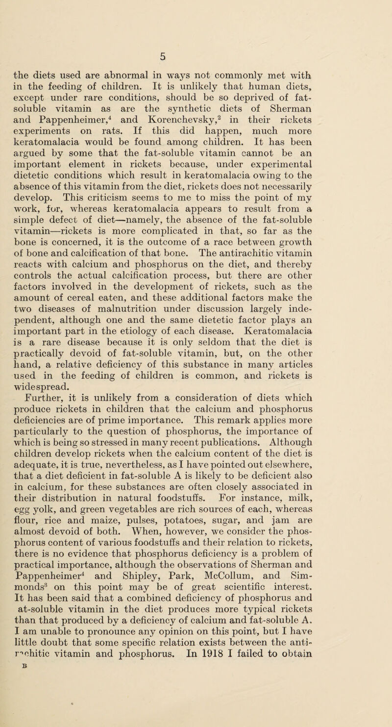 the diets used are abnormal in ways not commonly met with in the feeding of children. It is unlikely that human diets, except under rare conditions, should be so deprived of fat- soluble vitamin as are the synthetic diets of Sherman and Pappenheimer,4 and Korenchevsky,2 in their rickets experiments on rats. If this did happen, much more keratomalacia would be found among children. It has been argued by some that the fat-soluble vitamin cannot be an important element in rickets because, under experimental dietetic conditions which result in keratomalacia owing to the absence of this vitamin from the diet, rickets does not necessarily develop. This criticism seems to me to miss the point of my work, for, whereas keratomalacia appears to result from a simple defect of diet—namely, the absence of the fat-soluble vitamin—rickets is more complicated in that, so far as the bone is concerned, it is the outcome of a race between growth of bone and calcification of that bone. The antirachitic vitamin reacts with calcium and phosphorus on the diet, and thereby controls the actual calcification process, but there are other factors involved in the development of rickets, such as the amount of cereal eaten, and these additional factors make the two diseases of malnutrition under discussion largely inde¬ pendent, although one and the same dietetic factor plays an important part in the etiology of each disease. Keratomalacia is a rare disease because it is only seldom that the diet is practically devoid of fat-soluble vitamin, but, on the other hand, a relative deficiency of this substance in many articles used in the feeding of children is common, and rickets is widespread. Further, it is unlikely from a consideration of diets which produce rickets in children that the calcium and phosphorus deficiencies are of prime importance. This remark applies more particularly to the question of phosphorus, the importance of which is being so stressed in many recent publications. Although children develop rickets when the calcium content of the diet is adequate, it is true, nevertheless, as I have pointed out elsewhere, that a diet deficient in fat-soluble A is likely to be deficient also in calcium, for these substances are often closely associated in their distribution in natural foodstuffs. For instance, milk, egg yolk, and green vegetables are rich sources of each, whereas flour, rice and maize, pulses, potatoes, sugar, and jam are almost devoid of both. When, however, we consider the phos¬ phorus content of various foodstuffs and their relation to rickets, there is no evidence that phosphorus deficiency is a problem of practical importance, although the observations of Sherman and Pappenheimer4 and Shipley, Park, McCollum, and Sim- monds3 on this point may be of great scientific interest. It has been said that a combined deficiency of phosphorus and at-soluble vitamin in the diet produces more typical rickets than that produced by a deficiency of calcium and fat-soluble A. I am unable to pronounce any opinion on this point, but I have little doubt that some specific relation exists between the anti¬ rachitic vitamin and phosphorus. In 1918 I failed to obtain B