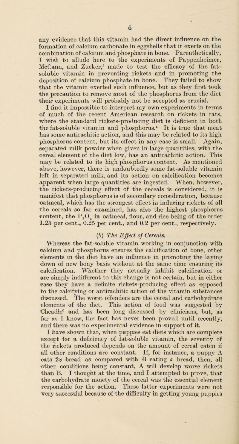 any evidence that this vitamin had the direct influence on the formation of calcium carbonate in eggshells that it exerts on the combination of calcium and phosphate in bone. Parenthetically, I wish to allude here to the experiments of Pappenheimer, McCann, and Zucker,5 made to test the efficacy of the fat- soluble vitamin in preventing rickets and in promoting the deposition of calcium phosphate in bone. They failed to show that the vitamin exerted such influence, but as they first took the precaution to remove most of the phosphorus from the diet their experiments will probably not be accepted as crucial. I find it impossible to interpret my own experiments in terms of much of the recent American research on rickets in rats, where the standard rickets-producing diet is deficient in both the fat-soluble vitamin and phosphorus.4 It is true that meat has some antirachitic action, and this may be related to its high phosphorus content, but its effect in any case is small. Again, separated milk powder when given in large quantities, with the cereal element of the diet low, has an antirachitic action. This may be related to its high phosphorus content. As mentioned above, however, there is undoubtedly some fat-soluble vitamin left in separated milk, and its action on calcification becomes apparent when large quantities are ingested. When, however, the rickets-producing effect of the cereals is considered, it is manifest that phosphorus is of secondary consideration, because oatmeal, which has the strongest effect in inducing rickets of all the cereals so far examined, has also the highest phosphorus content, the P205 in oatmeal, flour, and rice being of the order 1.25 per cent., 0.25 per cent., and 0.2 per cent., respectively. (b) The Effect of Cereals. Whereas the fat-soluble vitamin working in conjunction with calcium and phosphorus ensures the calcification of bone, other elements in the diet have an influence in promoting the laying down of new bony basis without at the same time ensuring its calcification. Whether they actually inhibit calcification or are simply indifferent to this change is not certain, but in either case they have a definite rickets-producing effect as opposed to the calcifying or antirachitic action of the vitamin substances discussed. The worst offenders are the cereal and carbohydrate elements of the diet. This action of food was suggested by Chcadle6 and has been long discussed by clinicians, but, as far as I know, the fact has never been proved until recently, and there was no experimental evidence in support of it. I have shown that, when puppies eat diets which are complete except for a deficiency of fat-soluble vitamin, the severity of the rickets produced depends on the amount of cereal eaten if all other conditions are constant. If, for instance, a puppy A eats 2x bread as compared with B eating x bread, then, all other conditions being constant, A will develop worse rickets than B. I thought at the time, and I attempted to prove, that the carbohydrate moiety of the cereal was the essential element responsible for the action. These latter experiments were not very successful because of the difficulty in getting young puppies