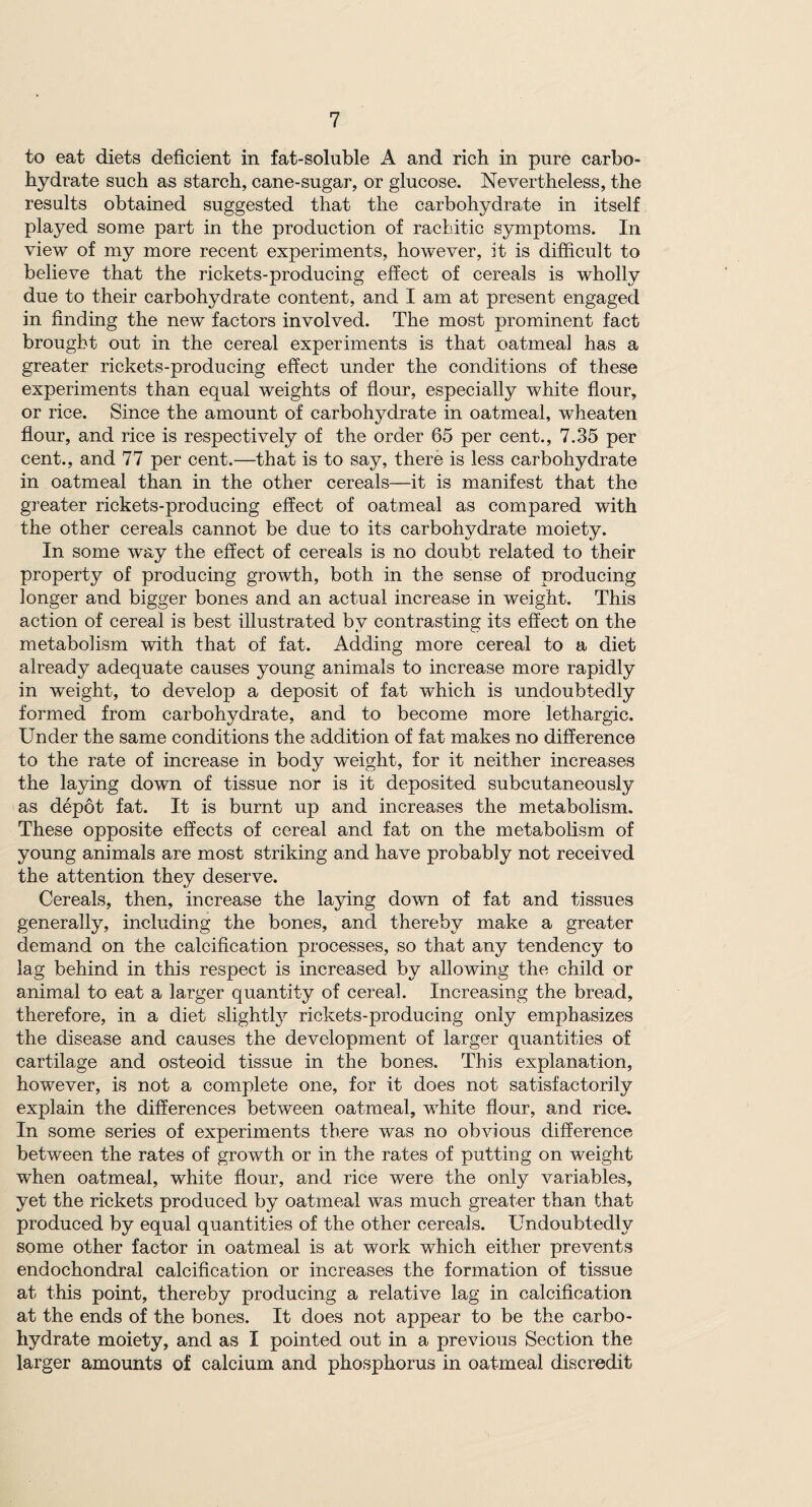 to eat diets deficient in fat-soluble A and rich in pure carbo¬ hydrate such as starch, cane-sugar, or glucose. Nevertheless, the results obtained suggested that the carbohydrate in itself played some part in the production of rachitic symptoms. In view of my more recent experiments, however, it is difficult to believe that the rickets-producing effect of cereals is wholly due to their carbohydrate content, and I am at present engaged in finding the new factors involved. The most prominent fact brought out in the cereal experiments is that oatmeal has a greater rickets-producing effect under the conditions of these experiments than equal weights of flour, especially white flour, or rice. Since the amount of carbohydrate in oatmeal, wheaten flour, and rice is respectively of the order 65 per cent., 7.35 per cent., and 77 per cent.—that is to say, there is less carbohydrate in oatmeal than in the other cereals—it is manifest that the greater rickets-producing effect of oatmeal as compared with the other cereals cannot be due to its carbohydrate moiety. In some way the effect of cereals is no doubt related to their property of producing growth, both in the sense of producing longer and bigger bones and an actual increase in weight. This action of cereal is best illustrated by contrasting its effect on the metabolism with that of fat. Adding more cereal to a diet already adequate causes young animals to increase more rapidly in weight, to develop a deposit of fat which is undoubtedly formed from carbohydrate, and to become more lethargic. Under the same conditions the addition of fat makes no difference to the rate of increase in body weight, for it neither increases the laying down of tissue nor is it deposited subcutaneously as depot fat. It is burnt up and increases the metabolism. These opposite effects of cereal and fat on the metabolism of young animals are most striking and have probably not received the attention they deserve. Cereals, then, increase the laying down of fat and tissues generally, including the bones, and thereby make a greater demand on the calcification processes, so that any tendency to lag behind in this respect is increased by allowing the child or animal to eat a larger quantity of cereal. Increasing the bread, therefore, in a diet slightly^ rickets-producing only emphasizes the disease and causes the development of larger quantities of cartilage and osteoid tissue in the bones. This explanation, however, is not a complete one, for it does not satisfactorily explain the differences between oatmeal, white flour, and rice. In some series of experiments there was no obvious difference between the rates of growth or in the rates of putting on weight when oatmeal, white flour, and rice were the only variables, yet the rickets produced by oatmeal was much greater than that produced by equal quantities of the other cereals. Undoubtedly some other factor in oatmeal is at work which either prevents endochondral calcification or increases the formation of tissue at this point, thereby producing a relative lag in calcification at the ends of the bones. It does not appear to be the carbo¬ hydrate moiety, and as I pointed out in a previous Section the larger amounts of calcium and phosphorus in oatmeal discredit