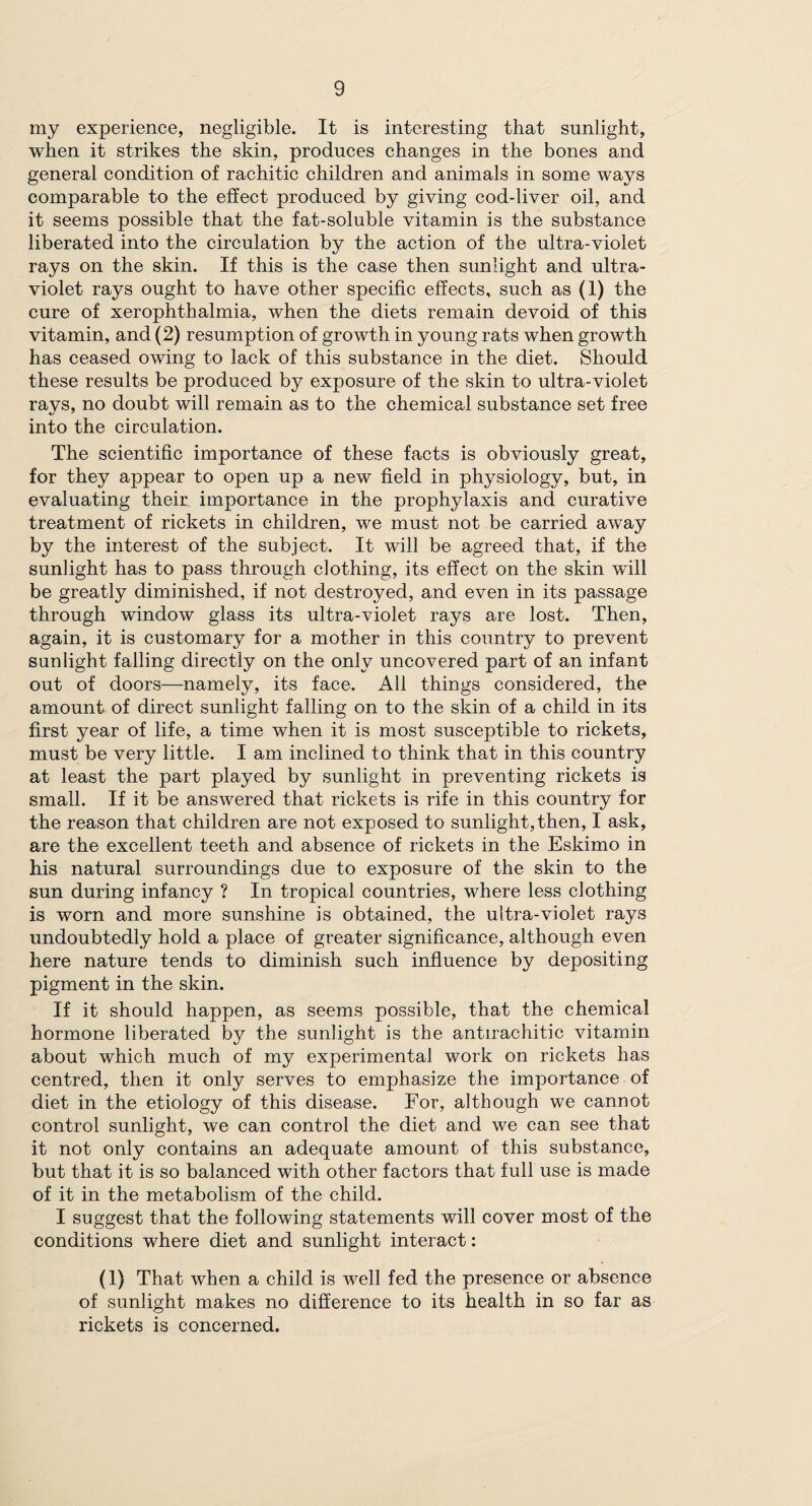 my experience, negligible. It is interesting that sunlight, when it strikes the skin, produces changes in the bones and general condition of rachitic children and animals in some ways comparable to the effect produced by giving cod-liver oil, and it seems possible that the fat-soluble vitamin is the substance liberated into the circulation by the action of the ultra-violet rays on the skin. If this is the case then sunlight and ultra¬ violet rays ought to have other specific effects, such as (1) the cure of xerophthalmia, when the diets remain devoid of this vitamin, and (2) resumption of growth in young rats when growth has ceased owing to lack of this substance in the diet. Should these results be produced by exposure of the skin to ultra-violet rays, no doubt will remain as to the chemical substance set free into the circulation. The scientific importance of these facts is obviously great, for they appear to open up a new field in physiology, but, in evaluating their importance in the prophylaxis and curative treatment of rickets in children, we must not be carried away by the interest of the subject. It will be agreed that, if the sunlight has to pass through clothing, its effect on the skin will be greatly diminished, if not destroyed, and even in its passage through window glass its ultra-violet rays are lost. Then, again, it is customary for a mother in this country to prevent sunlight falling directly on the only uncovered part of an infant out of doors—namely, its face. All things considered, the amount of direct sunlight falling on to the skin of a child in its first year of life, a time when it is most susceptible to rickets, must be very little. I am inclined to think that in this country at least the part played by sunlight in preventing rickets is small. If it be answered that rickets is rife in this country for the reason that children are not exposed to sunlight, then, I ask, are the excellent teeth and absence of rickets in the Eskimo in his natural surroundings due to exposure of the skin to the sun during infancy ? In tropical countries, where less clothing is worn and more sunshine is obtained, the ultra-violet rays undoubtedly hold a place of greater significance, although even here nature tends to diminish such influence by depositing pigment in the skin. If it should happen, as seems possible, that the chemical hormone liberated by the sunlight is the antirachitic vitamin about which much of my experimental work on rickets has centred, then it only serves to emphasize the importance of diet in the etiology of this disease. For, although we cannot control sunlight, we can control the diet and we can see that it not only contains an adequate amount of this substance, but that it is so balanced with other factors that full use is made of it in the metabolism of the child. I suggest that the following statements will cover most of the conditions where diet and sunlight interact: (1) That when a child is well fed the presence or absence of sunlight makes no difference to its health in so far as rickets is concerned.