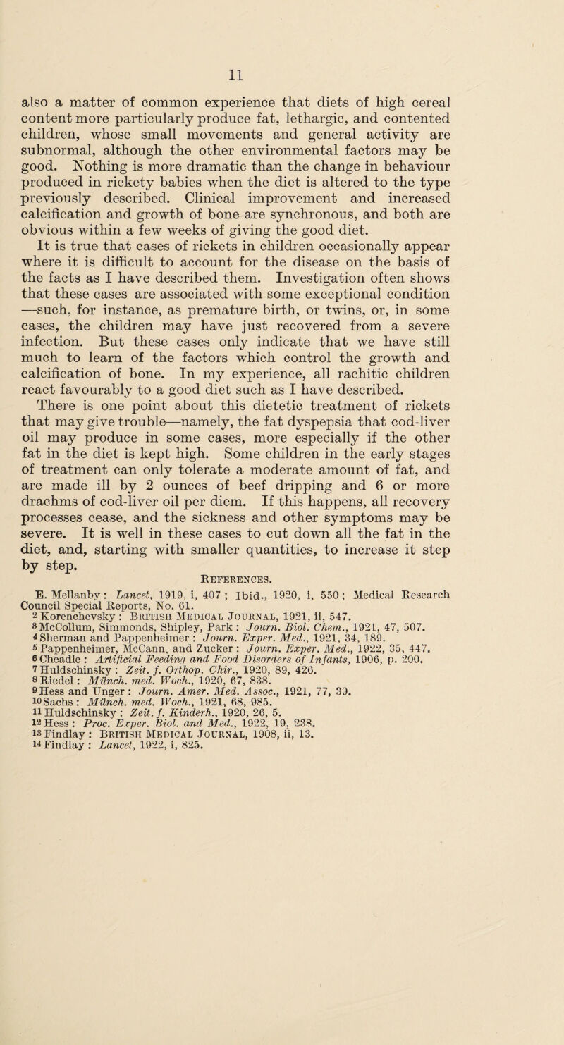 also a matter of common experience that diets of high cereal content more particularly produce fat, lethargic, and contented children, whose small movements and general activity are subnormal, although the other environmental factors may be good. Nothing is more dramatic than the change in behaviour produced in rickety babies when the diet is altered to the type previously described. Clinical improvement and increased calcification and growth of bone are synchronous, and both are obvious within a few weeks of giving the good diet. It is true that cases of rickets in children occasionally appear where it is difficult to account for the disease on the basis of the facts as I have described them. Investigation often shows that these cases are associated with some exceptional condition —such, for instance, as premature birth, or twins, or, in some cases, the children may have just recovered from a severe infection. But these cases only indicate that we have still much to learn of the factors which control the growth and calcification of bone. In my experience, all rachitic children react favourably to a good diet such as I have described. There is one point about this dietetic treatment of rickets that may give trouble—namely, the fat dyspepsia that cod-liver oil may produce in some cases, more especially if the other fat in the diet is kept high. Some children in the early stages of treatment can only tolerate a moderate amount of fat, and are made ill by 2 ounces of beef dripping and 6 or more drachms of cod-liver oil per diem. If this happens, all recovery processes cease, and the sickness and other symptoms may be severe. It is well in these cases to cut down all the fat in the diet, and, starting with smaller quantities, to increase it step by step. References. E. Mellanby: Lancet, 1919, i, 407 ; Ibid., 1920, i, 550; Medical Research Council Special Reports, No. 61. 2 Korenchevsky : British Medical Journal, 1921, ii, 547. 8 McCollum, Simmonds, Shipley, Park : Journ. Biol. Cham., 1921, 47, 507. 4 Sherman and Pappenheimer : Journ. Exper. Med., 1921, 34, 189. 5 Pappenheimer, McCann, and Zucker : Journ. Exper. Med., 1922, 35, 447. 6 Cheadle : Artificial Feeding and Food Disorders of Infants, 1906, p. 200. 7 Huldschinsky : Zeit. f. Orthop. Chir., 1920, 89, 426. 8Riedel: Munch, med. Woch., 1920, 67, 838. 9Hess and Unger : Journ. Amer. Med. Assoc., 1921, 77, 39. 10Sachs: Milnch. med. Woch., 1921, 68, 985. 11 Huldschinsky : Zeit. f. Kinderh., 1920, 26, 5. 12Hess: Proc. Exper. Biol, and Med., 1922, 19, 238. is Findlay: British Medical Journal, 1908, ii, 13. 14 Findlay : Lancet, 1922, i, 825.