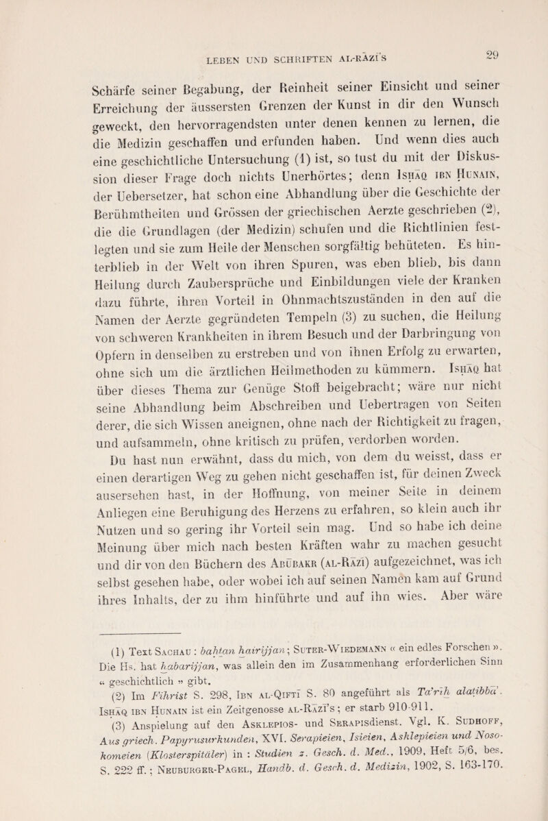 Schärfe seiner Begabung, der Reinheit seiner Einsicht und seiner Erreichung der äussersten Grenzen der Kunst in dir den Wunsch geweckt, den hervorragendsten unter denen kennen zu lernen, die die Medizin geschaffen und erfunden haben. Und wenn dies auch eine geschichtliche Untersuchung (1) ist, so tust du mit der Diskus¬ sion dieser Frage doch nichts Unerhörtes; denn Ishäq ibn Hunain, der Uebersetzer, hat schon eine x\bhandlung über die Geschichte dei Berühmtheiten und Grössen der griechischen Aerzte geschrieben (ff), die die Grundlagen (der Medizin) schufen und die Richtlinien fest¬ legten und sie zum Heile der Menschen sorgfältig behüteten. Es hin¬ terblieb in der Welt von ihren Spuren, was eben blieb, bis dann Heilung durch Zaubersprüche und Einbildungen viele der Kranken dazu führte, ihren Vorteil in Ohnmachtszuständen in den auf die Namen der Aerzte gegründeten Tempeln (3) zu suchen, die Heilung von schweren Krankheiten in ihrem Besuch und der Daibiingung von Opfern in denselben zu erstreben und von ihnen Erfolg zu erwarten, ohne sich um die ärztlichen Heilmethoden zu kümmern. Ishäq hat über dieses Thema zur Genüge Stoff beigebracht; wäre nur nicht seine Abhandlung beim Abschreiben und Uebertragen von Seiten derer, die sich Wissen aneignen, ohne nach der Richtigkeit zu fragen, und aufsammeln, ohne kritisch zu prüfen, verdorben worden. Du hast nun erwähnt, dass du mich, von dem du weisst, dass er einen derartigen Weg zu gehen nicht geschaffen ist, für deinen Zweciv ausersehen hast, in der Hoffnung, von meiner Seite in deinem Anliegen eine Beruhigung des Herzens zu erfahren, so klein auch ihr Nutzen und so gering ihr Vorteil sein mag. Und so habe ich deine Meinung über mich nach besten Kräften wahr zu machen gesucht und dir von den Büchern des Abubakr (al-Razi) aufgezeichnet, was ich selbst gesehen habe, oder wobei ich auf seinen Namen kam auf Gruna ihres Inhalts, der zu ihm hinführte und auf ihn wies. Aber wäre (1) Text Sachau : bahtan hairijjan; Suter-Wiedemann « ein edles Forschen». Die Hs. hat habarijjan, was allein den im Zusammenhang erfoidei liehen Sinn « geschichtlich » gibt. (2) Im Fihrist S. 298, Ibn al-Qifti S. 80 angeführt als Ta’rih alatibba . Ishäq ibn Hunain ist ein Zeitgenosse al-Razi s ; er starb 910-911. (3) Anspielung auf den Asklepios- und SERAPisdienst. Vgl. K. Sudhoff, Aus ff riech. Papyrusurkunden, XVI. Serapieien, Isieien, A sklepieien und Noso- komeien [Klosterspitäler) in : Studien z. Gesch. d. Med,, 1909, Heft 5/6, bes. S. 222 ff.; Neuburger-Pagel, Handb. d. Gesch. d. Medizin, 1902, S. 163-170.