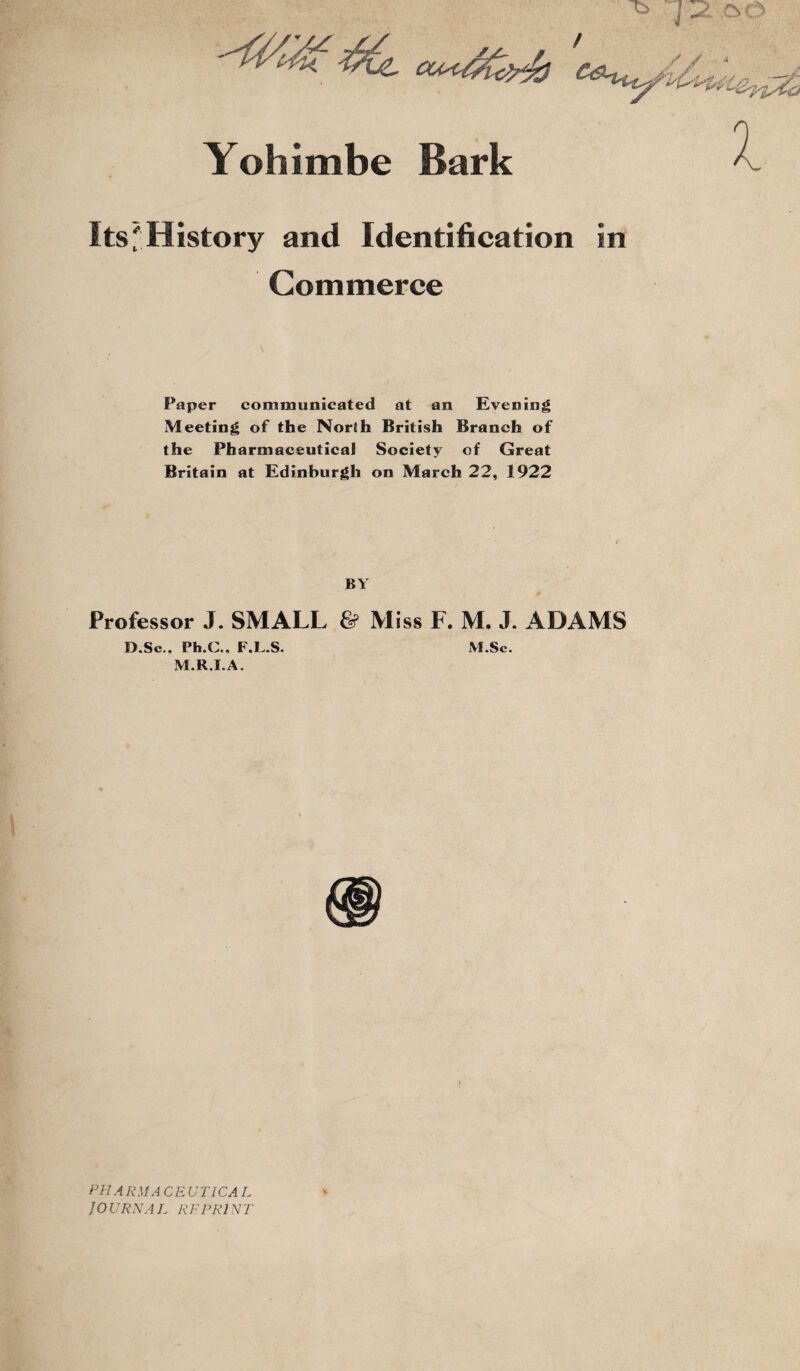 Yohimbe Bark Its' History and Identification in Commerce Paper communicated at an Evening Meeting of the North British Branch of the Pharmaceutical Society of Great Britain at Edinburgh on March 22, 1922 BY Professor J. SMALL & Miss F. M. J. ADAMS D.Sc.. Ph.C., F.L.S. M.Sc. M.R.I.A. PHARMA CE UTICA L JOURNAL REPRINT