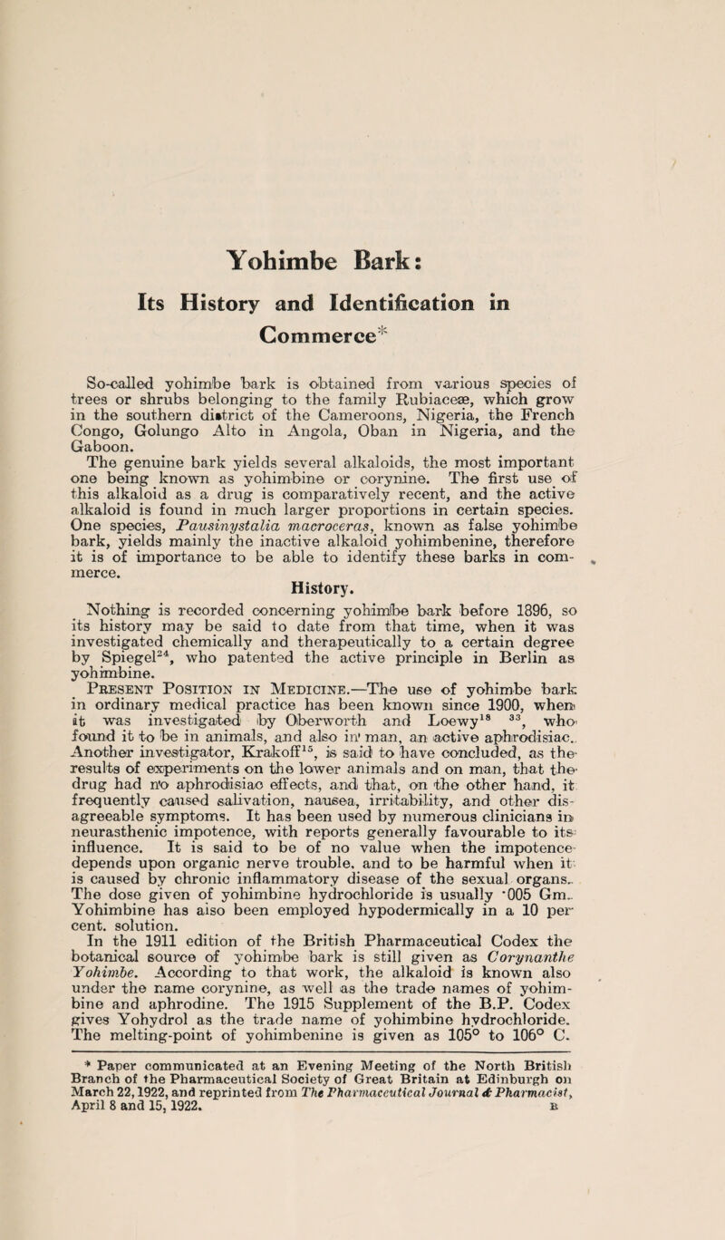 Yohimbe Bark: Its History and Identification in Commerce So-called yohimbe bark is obtained from various species of trees or shrubs belonging to the family Rubiaceae, which grow in the southern district of the Cameroons, Nigeria, the French Congo, Golungo Alto in Angola, Oban in Nigeria, and the Gaboon. The genuine bark yields several alkaloids, the most important one being known as yohimbine or corynine. The first use of this alkaloid as a drug is comparatively recent, and the active alkaloid is found in much larger proportions in certain species. One species, Pausinystalia macroceras, known as false yohimbe bark, yields mainly the inactive alkaloid yohimbenine, therefore it is of importance to be able to identify these barks in com¬ merce. History. Nothing is recorded concerning yohimbe bark before 1896, so its history may be said to date from that time, when it was investigated chemically and therapeutically to a certain degree by Spiegel24, who patented the active principle in Berlin as yohimbine. Present Position in Medicine.—The use of yohimbe bark in ordinary medical practice has been known since 1900, when it was investigated by Qberworth and Loewy18 33, who found it to be in animals, and also in' man, an active aphrodisiac.. Another investigator, Krakoff15, is said to have concluded, as the* results of experiments on the lower animals and on man, that the drug had n'o aphrodisiac effects, and that, on the other hand, it frequently caused salivation, nausea, irritability, and other dis¬ agreeable symptoms. It has been used by numerous clinicians in neurasthenic impotence, with reports generally favourable to its; influence. It is said to be of no value when the impotence- depends upon organic nerve trouble, and to be harmful when it is caused by chronic inflammatory disease of the sexual organs.. The dose given of yohimbine hydrochloride is usually ’005 Gm.. Yohimbine has also been employed hypodermically in a 10 per cent, solution. In the 1911 edition of the British Pharmaceutical Codex the botanical source of yohimbe bark is still given as Corynanthe Yohimbe. According to that work, the alkaloid is known also under the name corynine, as well as the trade names of yohim¬ bine and aphrodine. The 1915 Supplement of the B.P. Codex gives Yohydrol as the trade name of yohimbine hydrochloride. The melting-point of yohimbenine is given as 105° to 106° C. * Paper communicated at an Evening Meeting of the North British Branch of the Pharmaceutical Society of Great Britain at Edinburgh on March 22,1922, and reprinted from The Pharmaceutical Journal & Pharmacist, April 8 and 15,1922. b