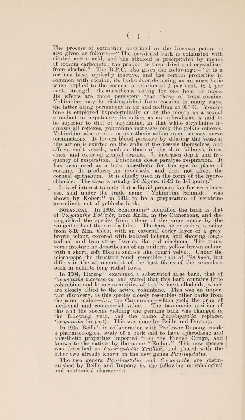 also given as follows:—“ The powdered bark is exhausted with diluted acetic acid, and the alkaloid is precipitated by means of sodium carbonate; the product is then dried and crystallised from alcohol.” The B.P.C. also gives the following:—“It is a tertiary base, optically inactive, and has certain properties in common with cocaine, its hydrochloride acting as an anaesthetic when applied to the cornea in solution of z per cent, to 1 per cent, strength, the anaesthesia lasting for one hour or more. Its effects are more persistent than those of tropa-cocaine. Yohimbine may be distinguished from cocaine in many ways, the latter being permanent in air and melting at 98° C. Yohim¬ bine is employed hypodermically or by the mouth as a sexual stimulant in impotence; its action as an aphrodisiac is said to be superior to that of strychnine, in that while strychnine in¬ creases all reflexes, yohimbine increases only the pelvic reflexes. Yohimbine also exerts an anaesthetic action upon sensory nerve terminations. It lowers blood pressure by dilating the vessels; this action is exerted on the walls of the vessels themselves, and affects most vessels, such as those of the skin, kidneys, intes¬ tines, and external genital organs. It increases depth and fre¬ quency of respiration. Poisonous doses paralyse respiration. It has been used as a local anaesthetic for the eye in place of cocaine. It produces no mydriasis, and does not affect the corneal epithelium. It is chiefly used in the form of the hydro¬ chloride. The dose is usually 3-8 Mgms. (1-20 to 1-8 grain). ’ It is of interest to note that a liquid preparation for veterinary use, sold under the trade name “ Yohimbine Schmidt,” was shown by Robert14 in 1912 to be a preparation of veratrine (cevadine), not of yohimbe bark. Botanical.—In 1902, Schumann21 identified the bark as that of Corynanthe Yohimbe, from Kribi, in the Cameroons, and dis¬ tinguished the species from others of the same genus by the winged tails of the corolla lobes. The bark he describes as being from 8-10 Mm. thick, with an external corky layer of a grey- brown colour, covered with isolated lichens, and showing longi¬ tudinal and transverse fissures like old cinchona. The trans¬ verse fracture he describes as of an uniform yellow-brown colour, with a short, soft fibrous surface like rough velvet. Under the microscope the structure much resembles that of Cinchona, but differs in the arrangement of the bast fibres of the secondary bark in definite long radial rows. In 1904, Herzog11 examined a substituted false bark, that of Corynanthe macroceras, and stated that this bark contains little yohimbine and larger quantities of totally inert alkaloids, which are closely allied to the active yohimbine. This was an impor¬ tant discovery, as this species closely resembles other barks from the same region—i.e., the Cameroons—which yield the drug of medicinal and commercial value. The taxonomic position of this and the species yielding the genuine bark was changed in the following year, and the name Pausinystalia replaced Corynanthe (in part). This was done by Beille and Dupony. In 1906, Beille3, in collaboration with Professor Dupony, made a pharmacological study of a bark said to have aphrodisiac and anaesthetic properties imported from the French Congo, and known to r,he natives by the name “Eudun.” This new species was described as Pausinystalia Triltesii, and placed with the other two already known in the new genus Pausinystalia. The two genera Pausinystalia and Corynanthe are distin¬ guished by Beille and Dupony by the following morphological and anatomical characters :—