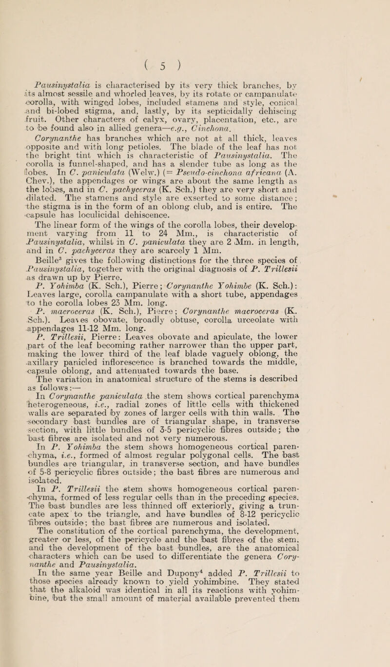 Pausinystalia is characterised by its very thick branches, by .its almost sessile and whorled leaves, by its rotate or campanulate corolla, with winged lat>es, included stamens and style, conical and bi-lobed stigma, and, lastly, by its septicidally dehiscing fruit. Other characters of calyx, ovary, placentation, etc., are to he found also in allied genera—e.g., Cinchona. Corynanthe has branches which are not at all thick, leaves opposite and with long petioles. The blade of the leaf has not the bright tint which is characteristic of Pausinystalia. The corolla is funnel-shaped, and has a slender tube as long as the lobes. In C. paniculata (Welw.) (= Pseudo-cinchona africana (A. Chev.), the appendages or wings are about the same length as the lobes, and in C. pachyceras (K. Sch.) they are very short and dilated. The stamens and style are exserted to some distance; the stigma is in the form of an oblong club, and is entire. The ■capsule has loculicidal dehiscence. The linear form of the wings of the corolla lobes, their develop¬ ment varying from 11 to 24 Mm., is characteristic of Pausinystalia, whilst in C. paniculata they are 2 Mm. in length, and in C. pachyceras they are scarcely 1 Mm. Beille3 gives the following distinctions for the three species of Pausinystalia, together with the original diagnosis of P. Trillesii as drawn up by Pierre. P. Yohimba (K. Sch.), Pierre; Corynanthe Yohimbe (K. Sch.): Leaves large, corolla campanulate with a short tube, appendages to the corolla lobes 23 Mm. long. P. macroceras (K. Sch.), Pierre; Corynanthe macroceras (K. Sch.). Leaves obovate, broadly obtuse, corolla urceolate with appendages 11-12 Mm. long. P. Trillesii, Pierre: Leaves obovate and apiculate, the lower part of the leaf becoming rather narrower than the upper part, making the lower third of the leaf blade vaguely oblong, the •axillary panicled inflorescence is branched towards the middle, capsule oblong, and attenuated towards the base. The variation in anatomical structure of the stems is described as follows:— In Corynanthe paniculata the stem shows cortical parenchyma heterogeneous, i.e., radial zones of little cells with thickened walls are separated by zones of larger cells with thin walls. The -secondary bast bundles are of triangular shape, in transverse section, with little bundles of 3-5 pericyelic fibres outside; the bast fibres are isolated and not very numerous. In P. Yohimba the stem shows homogeneous cortical paren¬ chyma, i.e., formed of almost regular polygonal cells. The hast bundles are triangular, in transverse section, and have bundles of 5-8 pericyelic fibres outside; the bast fibres are numerous and isolated. In P. Trillesii the stem shows homogeneous cortical paren- •chyma, formed of less regular cells than in the preceding species. The bast bundles are less thinned off exteriorly, giving a trun¬ cate apex to the triangle, and have bundles of 8-12 pericyelic fibres outside; the bast fibres are numerous and isolated. The constitution of the cortical parenchyma, the development, greater or less, of the pericycle and the .bast fibres of the stem, and the development of the bast bundles, are the anatomical characters which can be used to differentiate the genera Cory¬ nanthe and Pausinystalia. In the same year Beille and Dupony4 added P- Trillesii to those species already known to yield yohimbine. They stated that the alkaloid was identical in all its reactions with yohim¬ bine, but the small amount of material available prevented them