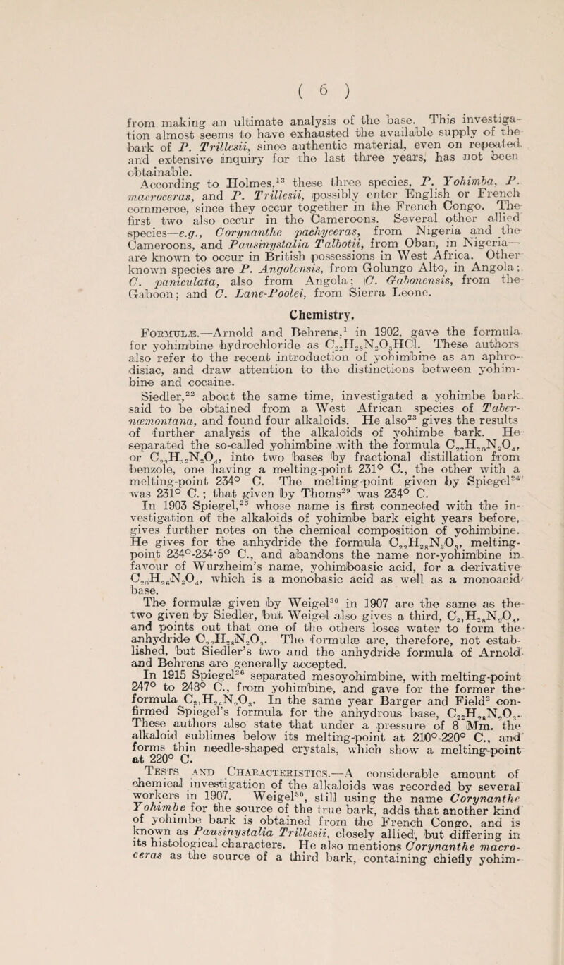 from, making an ultimate analysis of the base. This investiga¬ tion almost seems to have exhausted the available supply of the bark of P. Trillesii, since authentic material, even on repeated, and extensive inquiry for the last three years, has not been obtainable. . . According to Holmes,13 these three species, P. Yohimba, 1 macroceras, and P. Trillesii, possibly enter [English or French commerce, since they occur together in the French Congo. The first two also occur in the Cameroons. Several other allied species—e.g., Corynanthe pachyceras, from Nigeria and the Cameroons, and Pausinystalia TaXbotii, from Oban, in Nigeria are known to occur in British possessions in West Africa. Other known species are P. Angolensis, from Golungo Alto, in Angola; C. paniculata, also from Angola; _ \C. Gdbonensis, from the- Gaboon; and G. Lane-Poolei, from Sierra Leone. Chemistry. Formulae.—Arnold and Behrens,1 in 1902, gave the formula, for yohimbine hydrochloride a.s C22H28N203HC1. These authors also refer to the recent introduction of yohimbine as an aphro¬ disiac, and draw attention to the distinctions between yohim¬ bine and cocaine. Siedler,22 about the same time, investigated a yohimbe bark said to be obtained from a West African species of Tdber- ncemontana, and found four alkaloids. He also23 gives the results of further analysis of the alkaloids of yohimbe bark. He separated the so-called yohimbine -with the formula C2,H„0N204, or Co2H22N204, into two bases by fractional distillation from benzole, one having a melting-point 231° C., the other with a melting-point 234° C. The melting-point given by Spiegel24 was 231° C.; that given by Thoms29 was 234° C. In 1903 Spiegel,25 whose name is first connected with the in¬ vestigation of the alkaloids of yohimbe bark eight years before, - gives further notes on the chemical composition of yohimbine.. He gives for the anhydride the formula C99H2rN20r, melting- point 234°-234'5° C., and abandons the name nor-yonimbine in. favour of Wurzheim’s name, yohimboasic acid, for a derivative C9nH9fiN204, which is a monobasic acid as well as a monoacid base. The formulae given by Weigel30 in 1907 are the same as the- two given by Siedler, but. Weigel also gives a third, C2iH2rN904, and points out that one of the others loses water to form the’ anhydride C99H2rN20r. The formulae are, therefore, not estab¬ lished, but Siedler’s two and the anhydride formula of Arnold and Behrens are generally accepted. In 1915 Spiegel26 separated mesoyohimbine, with melting-point 247° to 248° C., from yohimbine, and gave for the former the- formula C2,H2bN90,. In the same year Barger and Field2 con¬ firmed Spiegel’s formula for the anhydrous base, C22H9RN90s. These authors also state that under a pressure of 8 [Mm. the alkaloid sublimes below its melting-point at 210o-220° C., and forms thin needle-shaped crystals, which show a melting-point at 220° C. Tests and Characteristics.—A considerable amount of chemical investigation of the alkaloids was recorded by several workers in 1907. Weigel30, still using the name Corynanthe Yohimbe for the source of the true bark, adds that another kind of yohimbe bark is obtained from the French Congo, and is known as Pausinystalia Trillesii, closely allied, but differing in its histological characters. He also mentions Corynanthe macro¬ ceras as the source of a third bark, containing chiefly yohim-