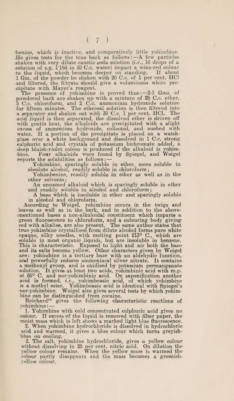 benine, which is inactive, and comparatively little yohimbine. He gives tests for the true bark as follow's:—A few particles shaken with very dilute caustic soda solution (he., 10 drops of a solution of s.g. 1T68 in 30 C.c. water) impart a wine-red colour to the liquid, which becomes deeper on standing. If about 1 Gm. of the powder be shaken with 20 C.c. of 1 per cent. HC1 •and filtered, the filtrate should give a voluminous white pre¬ cipitate with Mayer’s reagent. The presence of yohimbine is proved thus:—2-3 Gms. of powdered bark are shaken up with a mixture of 25 C.c. ether, 5 C.c. chloroform, and 2 C.c. ammonium hydroxide solution for fifteen minutes. The ethereal solution is then filtered into a separator and shaken out with 30 C.c. 1 per cent. HC1. The acid liquid is then separated, the dissolved ether is driven off with gentle heat, the alkaloids are precipitated with a slight excess of ammonium hydroxide, collected, and washed with water. If a portion of the precipitate is placed on a watch- glass over a white background and dissolved in 1 C.c. strong sulphuric acid and crystals of potassium bichromate added, a • deep bluish-violet colour is produced if the alkaloid is yohim¬ bine. Four alkaloids were found by Spiegel, and Weigel .reports the solubilities as follows: — Yohimbine, sparingly soluble in ether, more soluble in absolute alcohol, readily soluble in chloroform; Yohimbenine, readily soluble in ether as well as in the other solvents; An unnamed alkaloid which is sparingly soluble in ether and readily soluble in alcohol and chloroform; A base which is insoluble in ether and sparingly soluble in alcohol and chloroform. According to Weigel, yohimbine occurs in the twigs and leaves as well as in the bark, and in addition to the above- mentioned bases a non-alkaloidal constituent which imparts a green fluorescence to chloroform, and a colouring body giving red with alkalies, are also present. The same author states that true yohimbine crystallised from dilute alcohol forms pure white opaque, silky needles, with melting point 213° C., which are soluble in most organic liquids, but are insoluble in benzene. This is characteristic. Exposed to light and air both the base and its salts become yellow. Other characters given by Weigel are: yohimbine is a tertiary base with an aldehydic function, and powerfully reduces ammoniacal silver nitrate. It contains a methoxyl group, and is oxidised by potassium permanganate -solution. It gives at least two acids, yohimbinic acid with m.p. at 85° C. and nor-yohimbinic acid. On saponification another acid is formed, i.e., yohimboasic acid, of which yohimbine is a methyl ester. Yohimboasic acid is identical with Spiegel’s nor-yohimbine. Weigel also gives several tests by which yohim¬ bine can be distinguished from cocaine. Reichard19 gives the following characteristic reactions of yohimbine: — 1. Yohimbine with cold concentrated sulphuric acid gives no •colour. If excess of the liquid is removed with filter paper, the moist mass which is left shows a marked light blue fluorescence. 2. When yohimbine hydrochloride is dissolved in hydrochloric acid and warmed, it gives a blue colour which turns greyish- blue on cooling. 3. The salt, yohimbine hydrochloride, gives a yellow colour without dissolving in 25 per cent, nitric acid. On dilution the yellow colour remains. When the yellow mass is warmed the colour partly disappears and the mass becomes a greenish- yellow colour.