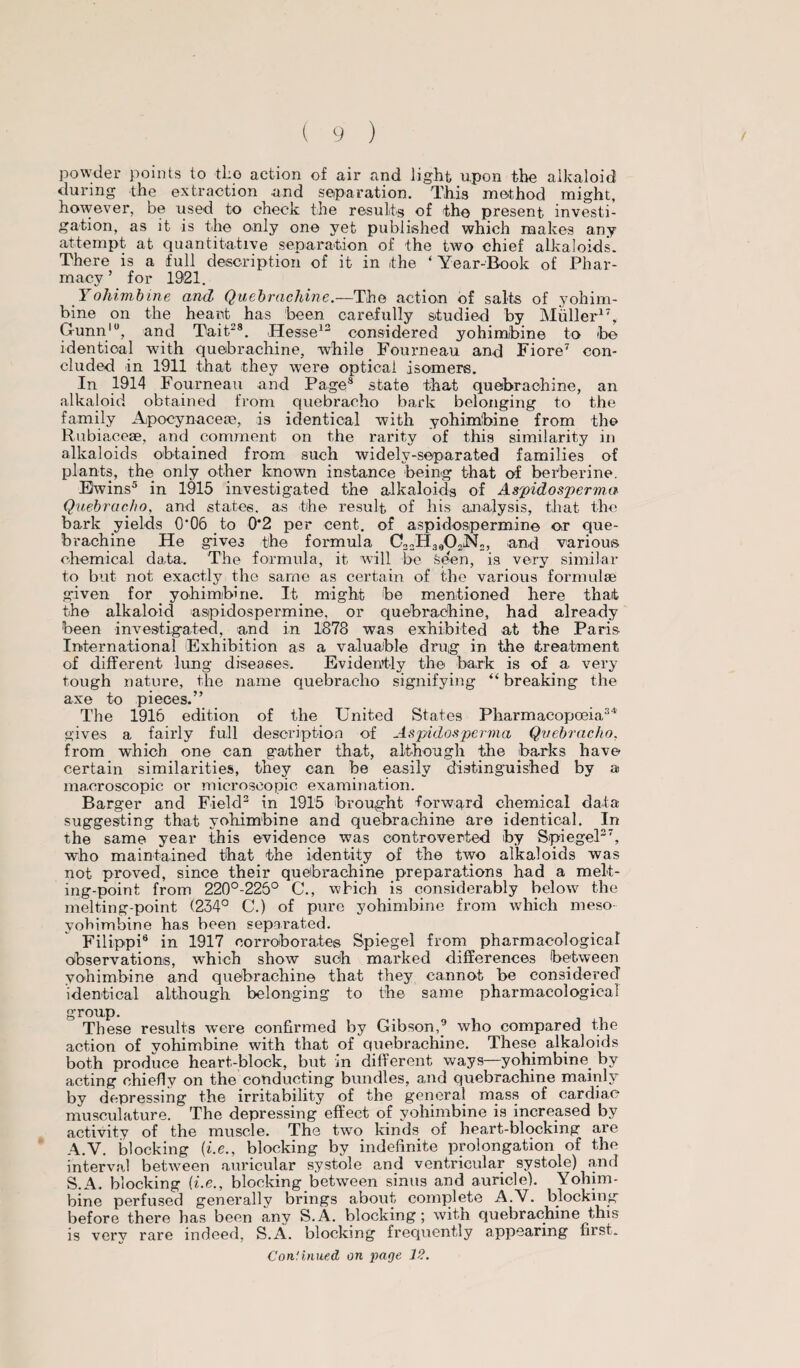 powder points to the action of air and light upon the alkaloid during the extraction and separation. This method might, however, be used to check the results of the present investi¬ gation, as it is the only one yet published which makes any attempt at quantitative separation of the two chief alkaloids. There is a full description of it in the ‘ Year-Book of Phar¬ macy ’ for 1921. Yohimbine and, Quebrachine.—The action of salts of yohim¬ bine on the hearty has been carefully studied by Muller17, Gunnlu, and Tait.28. Hesse12 considered yohimbine to be identical with quebrachine, while Fourneau and Fiore7 con¬ cluded in 1911 that they were optical isomers. In 1914 Fourneau and Page8 state that quebrachine, an alkaloid obtained from quebracho bark belonging to the family Apocynaceas, is identical with yohimbine from the Rubiaceae, and comment on the rarity of this similarity in alkaloids obtained from such widely-separated families of plants, the only other known instance being that of berberine. Ewins5 in 1915 investigated the alkaloids of Aspidosperm.a Quebracho, and states, as the result of his analysis, that the bark yields 0*06 to 0'2 per cent, of aspidospermine or que¬ brachine He gives the formula C32H3«02N2, and various, chemical data. The formula, it will be Seen, is very similar to but not exactly the same as certain of the various formulae given for yohimbine. It might be mentioned here that the alkaloid aspidospermine, or quebrachine, had already been investigated, and in 1878 was exhibited at the Paris International Exhibition as a valuable drug in the treatment of different lung diseases. Evidently the bark is of a very tough nature, the name quebracho signifying “breaking the axe to pieces.” The 1916 edition of the United States Pharmacopoeia34 gives a fairly full description of Aspidosperma Quebracho. from which one can gather that, although the barks have certain similarities, they can be easily distinguished by a macroscopic or microscopic examination. Barger and Field2 in 1915 brought forward chemical data suggesting that yohimbine and quebrachine are identical. In the same year this evidence was controverted by Spiegel27, who maintained that the identity of the two alkaloids was not proved, since their quebrachine preparations had a melt¬ ing-point from 220°-225° C., which is considerably below the melting-point (234° C.) of pure yohimbine from which meso yohimbine has been separated. Filippi6 in 1917 corroborates Spiegel from pharmacological observations, which show such marked differences between yohimbine and quebrachine that they cannot be considered identical although belonging to the same pharmacological group. These results were confirmed by Gibson,9 who compared the action of yohimbine with that of quebrachine. These alkaloids both produce heart-block, but in different ways—yohimbine by acting chief!v on the conducting bundles, and quebrachine mainly by depressing the irritability of the general mass of cardiac musculature. The depressing effect of yohimbine is increased by activity of the muscle. The two kinds of heart-blocking are A.V. blocking (i.e., blocking by indefinite prolongation of the interval between auricular systole and ventricular systole) and S.A. blocking (i.e., blocking between sinus and auricle). Yohim¬ bine perfused generally brings about complete A.V. blocking before there has been any S.A. blocking; with quebrachine this is very rare indeed, S.A. blocking frequently appearing first. Continued on page 12.