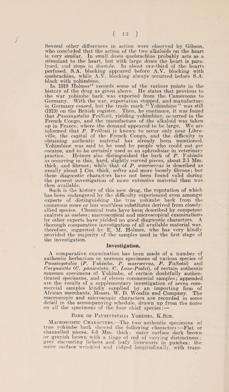 / Several other differences in action were observed by Gibson, who concluded that the action of the two alkaloids on the heart is very similar. In small doses quebrachine probably acts as a stimulant to the heart, but with large doses the heart is para¬ lysed, and stops in diastole. In about one-third of the hearts perfused, S.A. blocking appeared before A.V. blocking with quebrachine, while A.V. blocking always occurred before S.A. block with yohimbine. In 1919 Holmes13 records some of the various points in the history of the drug as given above. He states that previous to the war yohimbe bark was exported from the Cameroons to Germany. With the war, exportation stopped, and manufacture in Germany ceased, but the trade mark “Yohimbine” was still (1919) on the British register. Then, he continues, it was found that Pausinystalia Trillesii, yielding yohimbine, occurred in the French Congo, and the manufacture of the alkaloid was taken up in France, Avhere the demand appeared to be large. We are informed that P. Trillesii is known to occur only near Libre¬ ville, the capital of the French Congo, and the difficulty in obtaining authentic material has already been mentioned. Yohimbine was said to be used by people who could not get cocaine, and to be certainly used as an aphrodisiac in veterinary practice. Hoimes also distinguished the bark of P. Yohimba as occurring in thin, hard, slightly curved pieces, about 2-3 Mm. thick, and fibrous; while that of P. macroceras is described as usually about 1 Cm. thick, softer and more loosely fibrous; but these diagnostic characters have not been found valid during the present investigation of more extensive material than was then available. Such is the history of this new drug, the reputation of which has been endangered by the difficulty experienced even amongst experts of distinguishing the true yohimbe bark from the numerous more or less worthless substitutes derived from closely- allied species. Chemical tests have been described by competent analysts as useless; macroscopical and microscopical examinations by other experts have yielded no good diagnostic characters. A thorough comparative investigation of all available material was, therefore, suggested by F. M. Holmes, who has very kindly provided the majority of the samples used in the first stage of the investigation. Investigation. A comparative examination has been made of a number of authentic herbarium or museum specimens of various species of Pausinystalia (P. Yohimba, P. macroceras, P. Talbotii) and Corynanthe (C. paniculata. iC. Lane-Poolei), of certain authentic museum specimens of Yohimbe, of certain doubtfully authen¬ ticated specimens, and of eleven commercial samples; appended are the results of a supplementary investigation of seven com¬ mercial samples kindly supplied by an importing firm of African merchants, Messrs. W. D. Woodin and Company. The macroscopic and microscopic characters are recorded in some detail jn the accompanying schedule, drawn up from the notes on all the specimens of the four chief species: — Bark of Pausinystalia Yohimba, Iv.Sch. Macroscopic Characters.—The two authentic specimens of true yohimbe bark showed the following characters:—Flat or channelled pieces. 4-8 Mm. thick: outer surface dark brown or greyish brown with a tinge of red of varying distinctness ; grey encrusting lichens and leafy liverworts in patches; the outer surface wrinkled and ridged longitudinally, with trans-