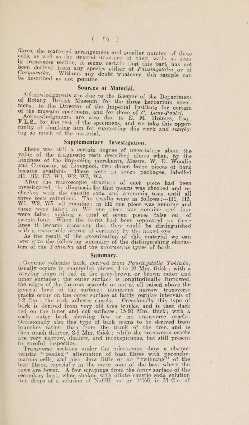 fibres, the scattered arrangement and smaller number of these .ce ft' as we“ as tbc striated structure of their walls as seeji in transverse section, it seems certain that this bark has not been derived from any species either of Pausinystalia or of Corynanthe. Without any doubt whatever, this sample can be described as not genuine. Sources of Material. Acknow iedgments are due to the Keeper of the Department oi Botany, British Museum, for the three herbarium speci- merte; to the Director of the Imperial Institute for certain of the museum specimens, and for those of C. Lane-Poolei. Acknowiedgments are also due to E. M. Holmes, Esq., ib-L.b., for the rest of the specimens, and we take this oppor¬ tunity of thanking him. for suggesting this work and supply¬ ing so much of the material. Supplementary Investigation. There was still a certain degree of uncertainty about the value of the diagnostic tests described above when, by the kindness of the importing merchants, Messrs. W. D. Wooddn and Company, of Liverpool, two dozen large pieces of bark became available. These were in seven packages, labelled HI. H2. H3, Wl, W2, W3, W4. After the microscopic structure of each piece had been investigated, the diagnosis Iby that means was checked and re- checked with _ the caustic soda and ammonia tests until all three tests coincided. The results were as follows:—HI, H3, Wl, W2, W3—all genuine ; in H2 one piece was genuine and three were false; in W4 one piece was genuine and four were false; making a total of seven pieces false out of twenty-four. When the barks had been separated on these lines it became apparent that they could be distinguished with a reasonable degree of certainty bv the naked eye. As the result of the examination of this material we can now give the following summary of the distinguishing charac¬ ters of the Yohimba and the macroceras types of bark. Summary. Genuine yohimbe bark, derived from Pausinystalia Yohimba, usually occurs in channelled pieces, 4 to 10 Mm. thick; with a varying tinge of red in the grey-brown or brown outer and inner surfaces; the outer surface is longitudinally furrowed, the edges of the furrows scarcely or not at all raised above the general level of the surface; numerous narrow7 transverse cracks occur on the outer surface at fairly regular intervals of 1-2 Cm.; the cork adheres closely. Occasionally this type of bark is derived from very old tree trunks, and is then dark red on the inner and cut surfaces; 15-20 Mm. thick; with a scaly outer bark showing few or no transverse cracks. Occasionally also this type of bark seems to be derived from branches rather than from the trunk of the tree, and is then much thinner, 2-3 Mm. thick; while the transverse cracks are very narrow, shallow, and inconspicuous, but still present to careful inspection. Transverse sections under the microscope show a charac¬ teristic “beaded” alternation of bast fibres with parenchy¬ matous cells, and also show little or no “twinning” of the bast fibres, especially in the outer zone of the bast where the rows are fewer. A few scrapings from the inner surface of the secondary bast, when shaken with dilute caustic soda solution (ten drops of a solution of NaOH. sp. gr. T168, in 30 C.c. of