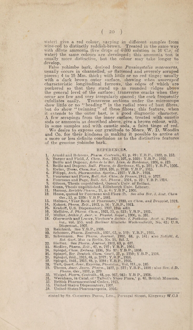 water) give a red colour, varying in different samples from wine-red to distinctly reddish-brown. Treated in the same wrav with dilute ammonia (five drops of 0'880 solution in 10 C.o. of water) the same colours are developed; this ammonia test is usually more distinctive, but the colour may take longer to develop. False yohimbe bark, derived from Pausinystalia macroceras, usually occurs in channelled, or flattened and severely scraped pieces; 4 to 15 Mm. thick; with little or no ,red tinge; usually with a dark brown outer surface, showing ichen unscraped characteristic longitudinal furrows, the edges of which are puckered so that they stand up as rounded ridges above the general level of the surface; transverse cracks when they occur are few and very irregularly spaced ; the cork frequently exfoliates easily. Transverse sections under the microscope show little or no “ beading ” in the radial rows of bast fibres, but do show “twinning” of these fibres; this feature, when it extends to the outer bast, is a good diagnostic character. A few scrapings from the inner surface, treated with caustic soda or ammonia as described above, give a brown colour, with, in some samples and with caustic soda, a faint tinge of red. We desire to express our gratitude to Mesrs. W. D. Woodin and Co. for their kindness in making it possible to arrive at a more or less definite conclusion as to the distinctive features of the genuine yohimbe bark. REFERENCES. 1. Arnold and Behrens, Pharm Centralh., 43, p. 49 ; Y.B.P., 1902. p. 152. 2. Barger and Field, J. Chem. Soc., 1915,107, p. 1025: Y.B.P.. 1916. 3. Beille and Dupony, Actes de la Soc. Linn, de Bordeaux, 1906, n. 129. 4. Beille and Dupony, Bull. Phavm. de Bordeaux, 45, p. 203 ; Y.B.P., 1306. 5. Ewins, Trans. Chem. Soc., 1914,105, p. 2738: Y.B.P., 1915. 6. Filippi, Arch. Pharmacolog. Sperim., 1917 : Y.B.P., 1918. 7. Fourneau and Fiore, Bull. Soc. Clizm. de France, 1911, d. 1027. 8. Fourneau and Page, Bull. Sci. Pharm , 1914, p. 22 ; Yr.B.P. 1914. 9. Gibson, Thesis unpublished. Queen’s Univ. of Belfast. 10. Gunn, Thesis unpublished. Edinburgh Univ. Eibrary. 11. Herzog, BericlPe Pharm., 15, p. 4 ; Y.B.P., 1905. 12. Hesse, quoted by Fourneau and Fiore (7). Sec also Ber. d. deut. Chem Ges., 13, p. 2308 ; Y.B.P., 1881. 13. Holmes, ‘Year Book of Pharmacy,’ 1920, ex Chem. and Drugqist, 1919. 14. Robert. Pharm. Zeit., 1912, p. 56: Y.B.P., 1912. 15. Krakoff, U.S. Dispensatory, 1907,19tn edit. 16. Melliere, J. Pharm. Chem., 1921, 23, p. 512; Y.B.P., 1921. 17. Muller, Archiv.f. Anah v. Plivsiol. Snppl., 1906, n. 391. 18. Oberworth and Loewv, Virchow’s Archiv. f. Patliolog. Aval. u. Physio- log., vol. 153. and Berliner Klinische Wochenschrift, No. 42; U.S. Dispensat., 1907. 19. Reichard. See Y.B.P., 1908. 20. Schomer, Pharm. Zentra-lh., 1921, 62, p. 169; Y.B.P., 1921. 21. Schumann. See Pharm. Journal, 1902, 68, p. 141; also Notisbl. d. Bot. Gart. Mas zu Berlin, No. 25, Bd. 3. 22. Siedler. See Pharm. Journal, 1902, 69, p. 627. 23. Siedler, Pharm. Zeit., 47, n. 797; Y.B.P.. 1903. 24. Spiegel, Chem. Zeitung. 1896, No 97: Y.B.P., 1898. 25. Spiegel, Ber. Deutsch. Chem. GeseJl, 37, p. 1759; Y.B.P., 1904. 26. Spiegel, ibid., 1915, 48, p. 2077; Y. B.P., 1916. 27. Spiegel, ibid., 1915, 48, p. 2084 ; Y.B.P.. 1916. 28. Tait, Quart. -Tour. Expcrirn. Phusiolog., Vol. TTT.,p. 185. 29. Thoms, Amer. Journ. Pharm., 1897, p. 577; Y.B.P., 1898 ; also Ber. d.D. Pharm. Ges., 1897, p. 279. 30. Weigel, Pharm,. Centralh.. 48, pp. 967, 983: Y.B P., 1908. 31. Wernham, in Catal. of ‘ Talbot’s Niger Flora,’ p. 40, British Museum. 32. British Pharmaceutical Codex, 1911. 33. United States Dispensatory, 1907. 34. United States Pharmacopoeia, 1916. rinted by St. Clements Press, Ltd., Portugal Street, Kingswav W.C.2