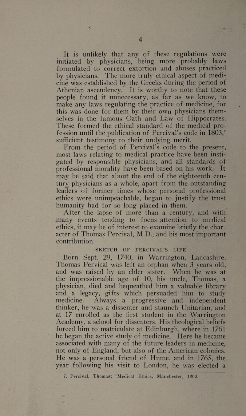 It is unlikely that any of these regulations were initiated by physicians, being more probably laws formulated to correct extortion and abuses practiced by physicians. The more truly ethical aspect of medi¬ cine was established by the Greeks during the period of Athenian ascendency. It is worthy to note that these people found it unnecessary, as far as we know, to make any laws regulating the practice of medicine, for this was done for them by their own physicians them¬ selves in the famous Oath and Law of Hippocrates. These formed the ethical standard of the medical pro¬ fession until the publication of Percival’s code in 1803,7 sufficient testimony to their undying merit. From the period of Percival’s code to the present, most laws relating to medical practice have been insti¬ gated by responsible physicians, and all standards of professional morality have been based on his work. It may be said that about the end of the eighteenth cen¬ tury physicians as a whole, apart from the outstanding leaders of former times whose personal professional ethics were unimpeachable, began to justify the trust humanity had for so long placed in them. After the lapse of more than a century, and with many events tending to focus attention to medical ethics, it may be of interest to examine briefly the char¬ acter of Thomas Percival, M.D., and his most important contribution. SKETCH OF PERCIVAL’S LIFE Born Sept. 29, 1740, in Warrington, Lancashire, Thomas Pervical was left an orphan when 3 years old, and was raised by an elder sister. When he was at the impressionable age of 10, his uncle, Thomas, a physician, died and bequeathed him a valuable library and a legacy, gifts which persuaded him to study medicine. Always a progressive and independent thinker, he was a dissenter and staunch Unitarian, and at 17 enrolled as the first student in the Warrington Academy, a school for dissenters. His theological beliefs forced him to matriculate at Edinburgh, where in 1761 he began the active study of medicine. Here he became associated with many of the future leaders in medicine, not only of England, but also of the American colonies. He was a personal friend of Hume, and in 1765, the year following his visit to London, he was elected a 7. Percival, Thomas: Medical Ethics, Manchester, 1803.