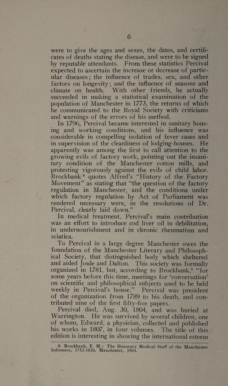 were to give the ages and sexes, the dates, and certifi¬ cates of deaths stating the disease, and were to be signed by reputable attendants. From these statistics Percival expected to ascertain the increase or decrease of partic¬ ular diseases; the influence of trades, sex, and other factors on longevity; and the influence of seasons and climate on health. With other friends, he actually succeeded in making a statistical examination of the population of Manchester in 1773, the returns of which he communicated to the Royal Society with criticisms and warnings of the errors of his method. In 1796, Percival became interested in sanitary hous¬ ing and working conditions, and his influence was considerable in compelling isolation of fever cases and in supervision of the cleanliness of lodging-houses. He apparently was among the first to call attention to the growing evils of factory work, pointing out the insani¬ tary condition of the Manchester cotton mills, and protesting vigorously against the evils of child labor. Brockbank8 quotes Alfred’s “History of the Factory Movement” as stating that “the question of the factory regulation in Manchester, and the conditions under which factory regulation by Act of Parliament was rendered necessary were, in the resolutions of Dr. Percival, clearly laid down.” In medical treatment, Percival’s main contribution was an effort to introduce cod liver oil in debilitation, in undernourishment and in chronic rheumatism and sciatica. To Percival in a large degree Manchester owes the foundation of the Manchester Literary and Philosoph¬ ical Society, that distinguished body which sheltered and aided Joule and Dalton. This society was formally organized in 1781, but, according to Brockbank,8 “for some years before this time, meetings for ‘conversation’ on scientific and philosophical subjects used to be held weekly in Percival’s house.” Percival was president of the organization from 1789 to his death, and con¬ tributed nine of the first fifty-five papers. Percival died, Aug. 30, 1804, and was buried at Warrington. He was survived by several children, one of whom, Edward, a physician, collected and published his works in 1807, in four volumes. The title of this edition is interesting in showing the international esteem 8. Brockbank, E. M.: The Honorary Medical Staff of the Manchester Infirmary, 1752-1830, Manchester, 1904.