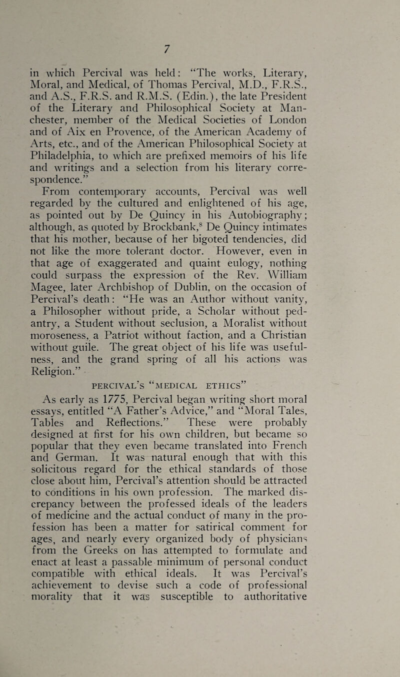 in which Percival was held: “The works. Literary, Moral, and Medical, of Thomas Percival, M.D., F.R.S., and A.S., F.R.S. and R.M.S. (Edin.), the late President of the Literary and Philosophical Society at Man¬ chester, member of the Medical Societies of London and of Aix en Provence, of the American Academy of Arts, etc., and of the American Philosophical Society at Philadelphia, to which are prefixed memoirs of his life and writings and a selection from his literary corre¬ spondence.” From contemporary accounts, Percival was well regarded by the cultured and enlightened of his age, as pointed out by De Quincy in his Autobiography; although, as quoted by Brockbank,8 De Quincy intimates that his mother, because of her bigoted tendencies, did not like the more tolerant doctor. However, even in that age of exaggerated and quaint eulogy, nothing could surpass the expression of the Rev. William Magee, later Archbishop of Dublin, on the occasion of Percival’s death: “He was an Author without vanity, a Philosopher without pride, a Scholar without ped¬ antry, a Student without seclusion, a Moralist without moroseness, a Patriot without faction, and a Christian without guile. The great object of his life was useful¬ ness, and the grand spring of all his actions was Religion.” percival’s “medical ethics” As early as 1775, Percival began writing short moral essays, entitled “A Father’s Advice,” and “Moral Tales, Tables and Reflections.” These were probably designed at first for his own children, but became so popular that they even became translated into French and German. It was natural enough that with this solicitous regard for the ethical standards of those close about him, Percival’s attention should be attracted to conditions in his own profession. The marked dis¬ crepancy between the professed ideals of the leaders of medicine and the actual conduct of many in the pro¬ fession has been a matter for satirical comment for ages, and nearly every organized body of physicians from the Greeks on has attempted to formulate and enact at least a passable minimum of personal conduct compatible with ethical ideals. It was Percival’s achievement to devise such a code of professional morality that it was susceptible to authoritative