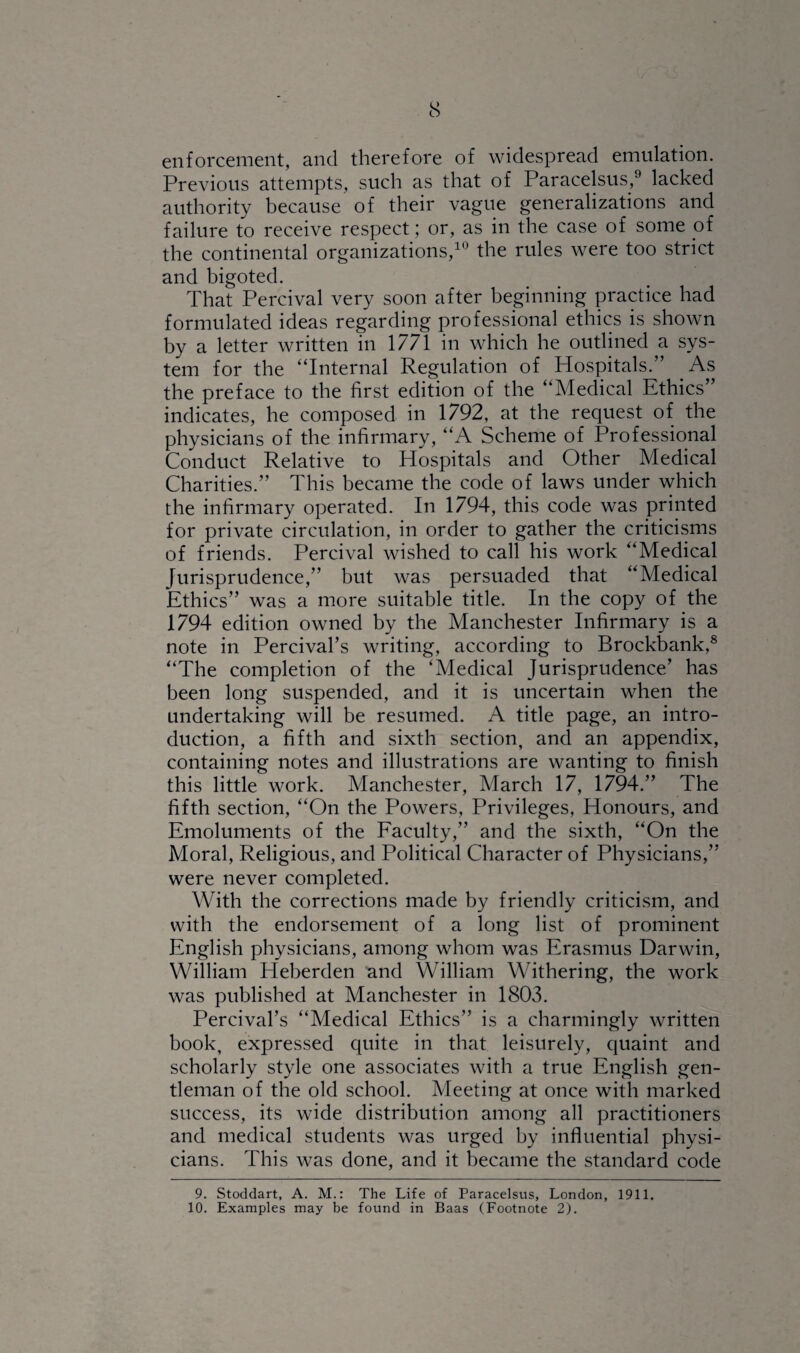 enforcement, and therefore of widespread emulation. Previous attempts, such as that of Paracelsus,9 lacked authority because of their vague generalizations and failure to receive respect; or, as in the case of some of the continental organizations,10 the rules were too strict and bigoted. That Percival very soon after beginning practice had formulated ideas regarding professional ethics is shown by a letter written in 1771 in which he outlined a sys¬ tem for the “Internal Regulation of Hospitals. ’ As the preface to the first edition of the “Medical Ethics’ indicates, he composed in 1792, at the request of the physicians of the infirmary, “A Scheme of Professional Conduct Relative to Hospitals and Other Medical Charities.” This became the code of laws under which the infirmary operated. In 1794, this code was printed for private circulation, in order to gather the criticisms of friends. Percival wished to call his work “Medical Jurisprudence,” but was persuaded that “Medical Ethics” was a more suitable title. In the copy of the 1794 edition owned by the Manchester Infirmary is a note in Percival’s writing, according to Brockbank,8 “The completion of the ‘Medical Jurisprudence’ has been long suspended, and it is uncertain when the undertaking will be resumed. A title page, an intro¬ duction, a fifth and sixth section, and an appendix, containing notes and illustrations are wanting to finish this little work. Manchester, March 17, 1794.” The fifth section, “On the Powers, Privileges, Honours, and Emoluments of the Faculty,” and the sixth, “On the Moral, Religious, and Political Character of Physicians,” were never completed. With the corrections made by friendly criticism, and with the endorsement of a long list of prominent English physicians, among whom was Erasmus Darwin, William Heberden and William Withering, the work was published at Manchester in 1803. Percival’s “Medical Ethics” is a charmingly written book, expressed quite in that leisurely, quaint and scholarly style one associates with a true English gen¬ tleman of the old school. Meeting at once with marked success, its wide distribution among all practitioners and medical students was urged by influential physi¬ cians. This was done, and it became the standard code 9. Stoddart, A. M.: The Life of Paracelsus, London, 1911. 10. Examples may be found in Baas (Footnote 2).