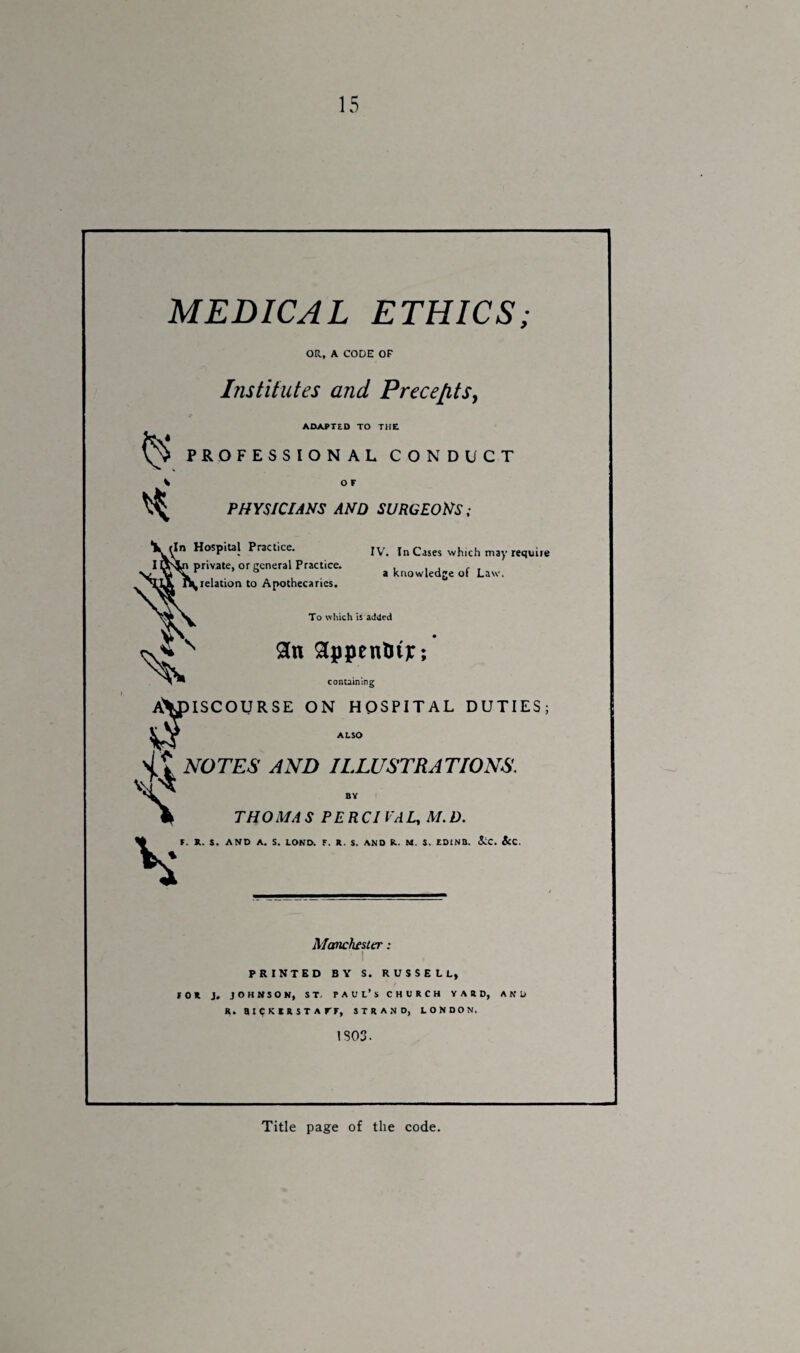 MEDICAL ETHICS; OR, A CODE OF Institutes and Precepts, ADAPTED TO THE FESSION AL CONDUCT PHYSICIANS AND SURGEONS; In Hospital Practice. IV. In Cases which may require private, or general Practice. , , , , , r ° a knowledge ol Law. ' relation to Apothecaries. To which is added 8n gppentrij:; containing AVpiSCOURSE ON HOSPITAL DUTIES; Cs sit NOTES AND ILLUSTRATIONS. N THOM A S PERCI VA L, M. D. F. X.. S. AND A. S. LOND. F. R. S. AND R.. M. S. ID1NB. &C. &C. Manchester: PRINTED BY S. RUSSELL, rot j. johnson, st, Paul’s church yard, and R. BIOS I R ST A rr, STRAND, LONDON. IS03. Title page of the code.