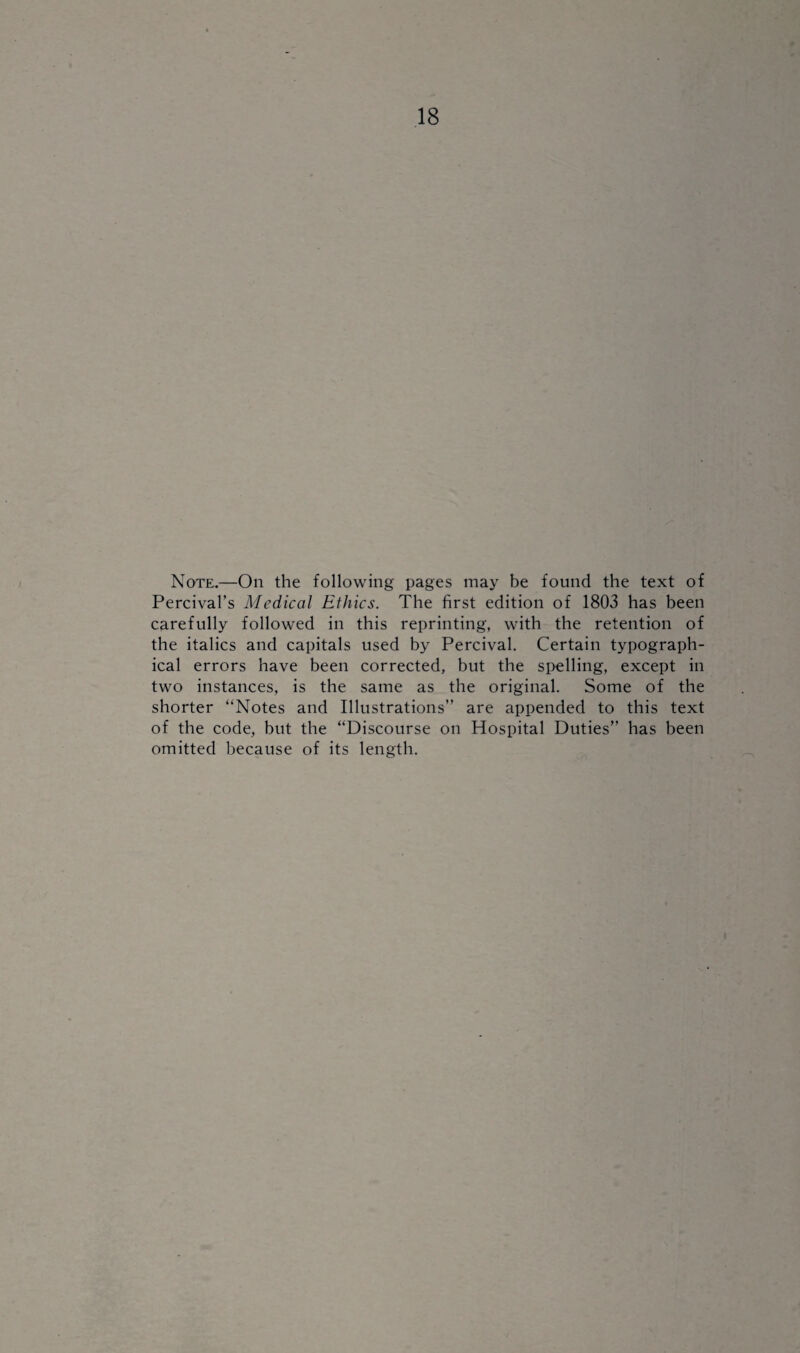 Note.—On the following pages may be found the text of Percival’s Medical Ethics. The first edition of 1803 has been carefully followed in this reprinting, with the retention of the italics and capitals used by Percival. Certain typograph¬ ical errors have been corrected, but the spelling, except in two instances, is the same as the original. Some of the shorter “Notes and Illustrations” are appended to this text of the code, but the “Discourse on Hospital Duties” has been omitted because of its length.