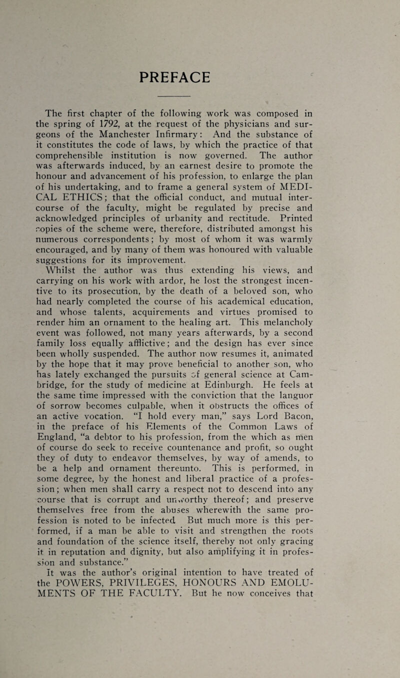 PREFACE The first chapter of the following work was composed in the spring of 1792, at the request of the physicians and sur¬ geons of the Manchester Infirmary: And the substance of it constitutes the code of laws, by which the practice of that comprehensible institution is now governed. The author was afterwards induced, by an earnest desire to promote the honour and advancement of his profession, to enlarge the plan of his undertaking, and to frame a general system of MEDI¬ CAL ETHICS; that the official conduct, and mutual inter¬ course of the faculty, might be regulated by precise and acknowledged principles of urbanity and rectitude. Printed copies of the scheme were, therefore, distributed amongst his numerous correspondents; by most of whom it was warmly encouraged, and by many of them was honoured with valuable suggestions for its improvement. Whilst the author was thus extending his views, and carrying on his work with ardor, he lost the strongest incen¬ tive to its prosecution, by the death of a beloved son, who had nearly completed the course of his academical education, and whose talents, acquirements and virtues promised to render him an ornament to the healing art. This melancholy event was followed, not many years afterwards, by a second family loss equally afflictive; and the design has ever since been wholly suspended. The author now resumes it, animated by the hope that it may prove beneficial to another son, who has lately exchanged the pursuits of general science at Cam¬ bridge, for the study of medicine at Edinburgh. He feels at the same time impressed with the conviction that the languor of sorrow becomes culpable, when it obstructs the offices of an active vocation. “I hold every man,” says Lord Bacon, in the preface of his Elements of the Common Laws of England, “a debtor to his profession, from the which as men of course do seek to receive countenance and profit, so ought they of duty to endeavor themselves, by way of amends, to be a help and ornament thereunto. This is performed, in some degree, by the honest and liberal practice of a profes¬ sion; when men shall carry a respect not to descend into any course that is corrupt and unworthy thereof; and preserve themselves free from the abuses wherewith the same pro¬ fession is noted to be infected But much more is this per¬ formed, if a man be able to visit and strengthen the roots and foundation of the science itself, thereby not only gracing it in reputation and dignity, but also amplifying it in profes¬ sion and substance.” It was the author’s original intention to have treated of the POWERS, PRIVILEGES, HONOURS AND EMOLU¬ MENTS OF THE FACULTY. But he now conceives that