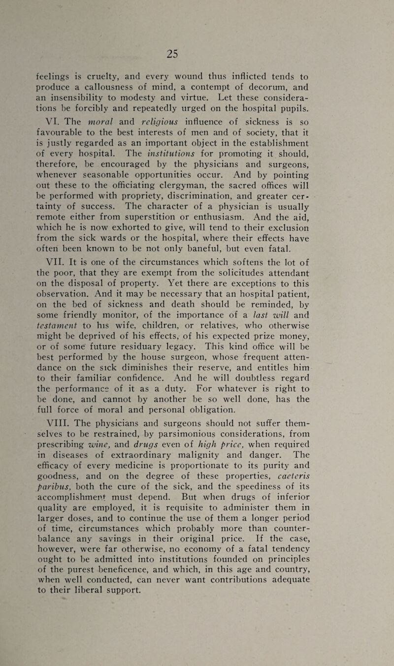 feelings is cruelty, and every wound thus inflicted tends to produce a callousness of mind, a contempt of decorum, and an insensibility to modesty and virtue. Let these considera¬ tions be forcibly and repeatedly urged on the hospital pupils. VI. The moral and religious influence of sickness is so favourable to the best interests of men and of society, that it is justly regarded as an important object in the establishment of every hospital. The institutions for promoting it should, therefore, be encouraged by the physicians and surgeons, whenever seasonable opportunities occur. And by pointing out these to the officiating clergyman, the sacred offices will be performed with propriety, discrimination, and greater cer¬ tainty of success. The character of a physician is usually remote either from superstition or enthusiasm. And the aid, which he is now exhorted to give, will tend to their exclusion from the sick wards or the hospital, where their effects have often been known to be not only baneful, but even fatal. VII. It is one of the circumstances which softens the lot of the poor, that they are exempt from the solicitudes attendant on the disposal of property. Yet there are exceptions to this observation. And it may be necessary that an hospital patient, on the bed of sickness and death should be reminded, by some friendly monitor, of the importance of a last will and testament to his wife, children, or relatives, who otherwise might be deprived of his effects, of his expected prize money, or of some future residuary legacy. This kind office will be best performed by the house surgeon, whose frequent atten¬ dance on the sick diminishes their reserve, and entitles him to their familiar confidence. And he will doubtless regard the performance of it as a duty. For whatever is right to be done, and cannot by another be so well done, has the full force of moral and personal obligation. VIII. The physicians and surgeons should not suffer them¬ selves to be restrained, by parsimonious considerations, from prescribing wine, and drugs even of high price, when required in diseases of extraordinary malignity and danger. The efficacy of every medicine is proportionate to its purity and goodness, and on the degree of these properties, caetcris paribus, both the cure of the sick, and the speediness of its accomplishment must depend. But when drugs of inferior quality are employed, it is requisite to administer them in larger doses, and to continue the use of them a longer period of time, circumstances which probably more than counter¬ balance any savings in their original price. If the case, however, were far otherwise, no economy of a fatal tendency ought to be admitted into institutions founded on principles of the purest beneficence, and which, in this age and country, when well conducted, can never want contributions adequate to their liberal support.