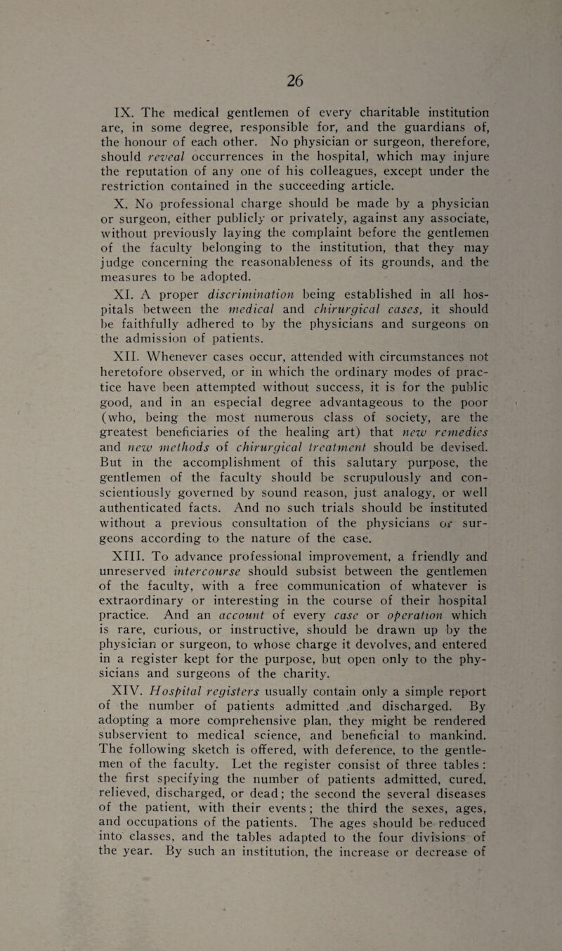 IX. The medical gentlemen of every charitable institution are, in some degree, responsible for, and the guardians of, the honour of each other. No physician or surgeon, therefore, should reveal occurrences in the hospital, which may injure the reputation of any one of his colleagues, except under the restriction contained in the succeeding article. X. No professional charge should be made by a physician or surgeon, either publicly or privately, against any associate, without previously laying the complaint before the gentlemen of the faculty belonging to the institution, that they may judge concerning the reasonableness of its grounds, and the measures to be adopted. XI. A proper discrimination being established in all hos¬ pitals between the medical and chirurgical cases, it should be faithfully adhered to by the physicians and surgeons on the admission of patients. XII. Whenever cases occur, attended with circumstances not heretofore observed, or in which the ordinary modes of prac¬ tice have been attempted without success, it is for the public good, and in an especial degree advantageous to the poor (who, being the most numerous class of society, are the greatest beneficiaries of the healing art) that new remedies and new methods of chirurgical treatment should be devised. But in the accomplishment of this salutary purpose, the gentlemen of the faculty should be scrupulously and con¬ scientiously governed by sound reason, just analogy, or well authenticated facts. And no such trials should be instituted without a previous consultation of the physicians or sur¬ geons according to the nature of the case. XIII. To advance professional improvement, a friendly and unreserved intercourse should subsist between the gentlemen of the faculty, with a free communication of whatever is extraordinary or interesting in the course of their hospital practice. And an account of every case or operation which is rare, curious, or instructive, should be drawn up by the physician or surgeon, to whose charge it devolves, and entered in a register kept for the purpose, but open only to the phy¬ sicians and surgeons of the charity. XIV. Hospital registers usually contain only a simple report of the number of patients admitted .and discharged. By adopting a more comprehensive plan, they might be rendered subservient to medical science, and beneficial to mankind. The following sketch is offered, with deference, to the gentle¬ men of the faculty. Let the register consist of three tables : the first specifying the number of patients admitted, cured, relieved, discharged, or dead; the second the several diseases of the patient, with their events; the third the sexes, ages, and occupations of the patients. The ages should be reduced into classes, and the tables adapted to the four divisions of the year. By such an institution, the increase or decrease of