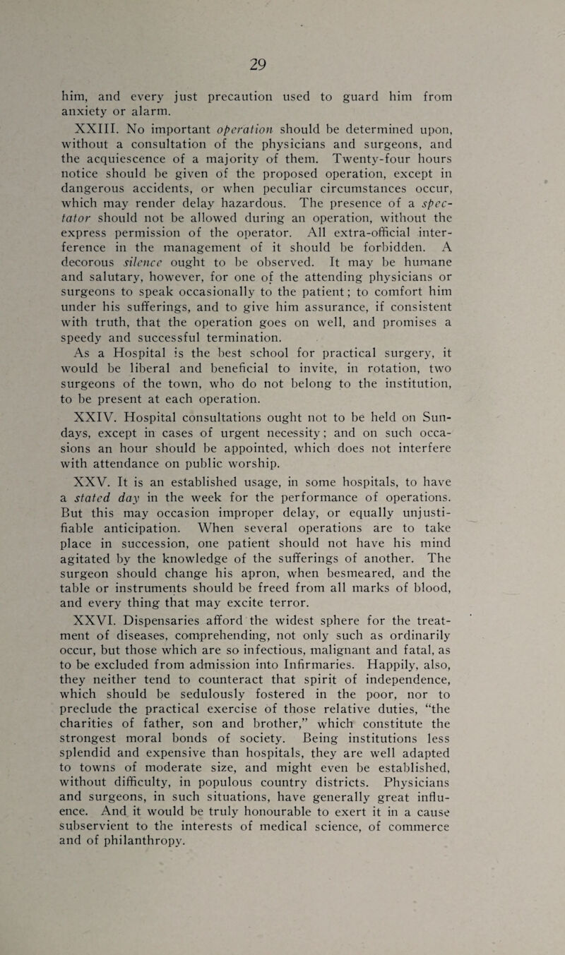 him, and every just precaution used to guard him from anxiety or alarm. XXIII. No important operation should be determined upon, without a consultation of the physicians and surgeons, and the acquiescence of a majority of them. Twenty-four hours notice should he given of the proposed operation, except in dangerous accidents, or when peculiar circumstances occur, which may render delay hazardous. The presence of a spec¬ tator should not be allowed during an operation, without the express permission of the operator. All extra-official inter¬ ference in the management of it should be forbidden. A decorous silence ought to be observed. It may be humane and salutary, however, for one of the attending physicians or surgeons to speak occasionally to the patient; to comfort him under his sufferings, and to give him assurance, if consistent with truth, that the operation goes on well, and promises a speedy and successful termination. As a Hospital is the best school for practical surgery, it would be liberal and beneficial to invite, in rotation, two surgeons of the town, who do not belong to the institution, to be present at each operation. XXIV. Hospital consultations ought not to be held on Sun¬ days, except in cases of urgent necessity; and on such occa¬ sions an hour should be appointed, which does not interfere with attendance on public worship. XXV. It is an established usage, in some hospitals, to have a stated day in the week for the performance of operations. But this may occasion improper delay, or equally unjusti¬ fiable anticipation. When several operations are to take place in succession, one patient should not have his mind agitated by the knowledge of the sufferings of another. The surgeon should change his apron, when besmeared, and the table or instruments should be freed from all marks of blood, and every thing that may excite terror. XXVI. Dispensaries afford the widest sphere for the treat¬ ment of diseases, comprehending, not only such as ordinarily occur, but those which are so infectious, malignant and fatal, as to be excluded from admission into Infirmaries. Happily, also, they neither tend to counteract that spirit of independence, which should be sedulously fostered in the poor, nor to preclude the practical exercise of those relative duties, “the charities of father, son and brother,” which constitute the strongest moral bonds of society. Being institutions less splendid and expensive than hospitals, they are well adapted to towns of moderate size, and might even be established, without difficulty, in populous country districts. Physicians and surgeons, in such situations, have generally great influ¬ ence. And it would be truly honourable to exert it in a cause subservient to the interests of medical science, of commerce and of philanthropy.