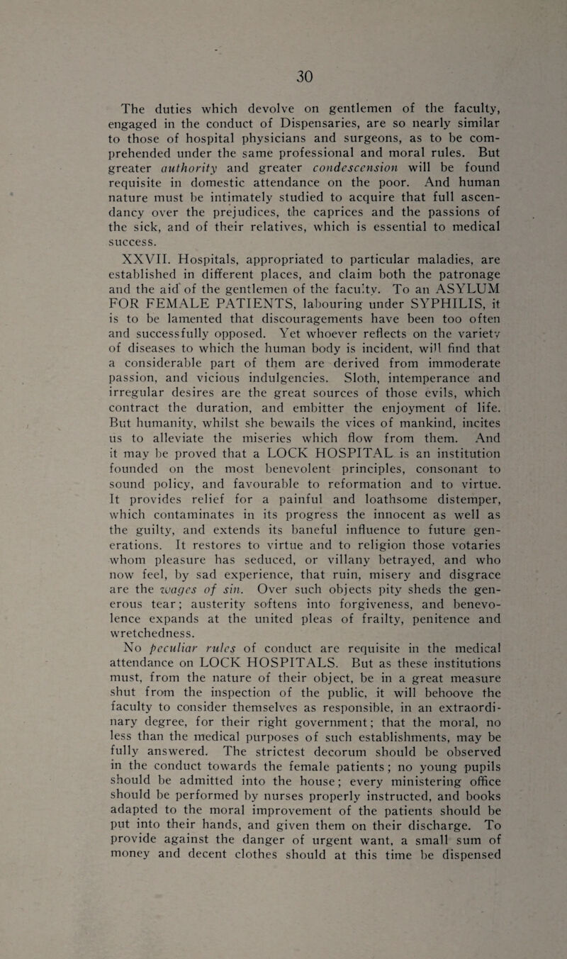 The duties which devolve on gentlemen of the faculty, engaged in the conduct of Dispensaries, are so nearly similar to those of hospital physicians and surgeons, as to be com¬ prehended under the same professional and moral rules. But greater authority and greater condescension will be found requisite in domestic attendance on the poor. And human nature must be intimately studied to acquire that full ascen¬ dancy over the prejudices, the caprices and the passions of the sick, and of their relatives, which is essential to medical success. XXVII. Hospitals, appropriated to particular maladies, are established in different places, and claim both the patronage and the aid of the gentlemen of the facu’tv. To an ASYLUM FOR FEMALE PATIENTS, labouring under SYPHILIS, it is to be lamented that discouragements have been too often and successfully opposed. Yet whoever reflects on the variety of diseases to which the human body is incident, will find that a considerable part of them are derived from immoderate passion, and vicious indulgences. Sloth, intemperance and irregular desires are the great sources of those evils, which contract the duration, and embitter the enjoyment of life. But humanity, whilst she bewails the vices of mankind, incites us to alleviate the miseries which flow from them. And it may be proved that a LOCK HOSPITAL is an institution founded on the most benevolent principles, consonant to sound policy, and favourable to reformation and to virtue. It provides relief for a painful and loathsome distemper, which contaminates in its progress the innocent as well as the guilty, and extends its baneful influence to future gen¬ erations. It restores to virtue and to religion those votaries whom pleasure has seduced, or villany betrayed, and who now feel, by sad experience, that ruin, misery and disgrace are the wages of sin. Over such objects pity sheds the gen¬ erous tear; austerity softens into forgiveness, and benevo¬ lence expands at the united pleas of frailty, penitence and wretchedness. No peculiar rules of conduct are requisite in the medical attendance on LOCK HOSPITALS. But as these institutions must, from the nature of their object, be in a great measure shut from the inspection of the public, it will behoove the faculty to consider themselves as responsible, in an extraordi¬ nary degree, for their right government; that the moral, no less than the medical purposes of such establishments, may be fully answered. The strictest decorum should be observed in the conduct towards the female patients; no young pupils should be admitted into the house; every ministering office should be performed by nurses properly instructed, and books adapted to the moral improvement of the patients should be put into their hands, and given them on their discharge. To provide against the danger of urgent want, a small sum of money and decent clothes should at this time be dispensed